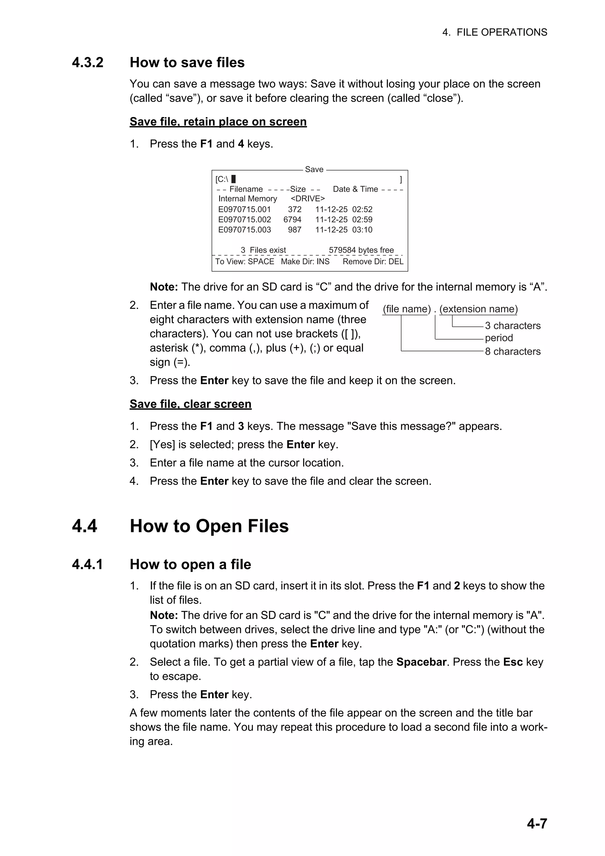 4. FILE OPERATIONS
4-7
4.3.2 How to save files
You can save a message two ways: Save it without losing your place on the screen
(called “save”), or save it before clearing the screen (called “close”).
Save file, retain place on screen
1. Press the F1 and 4 keys.
Note: The drive for an SD card is “C” and the drive for the internal memory is “A”.
2. Enter a file name. You can use a maximum of
eight characters with extension name (three
characters). You can not use brackets ([ ]),
asterisk (*), comma (,), plus (+), (;) or equal
sign (=).
3. Press the Enter key to save the file and keep it on the screen.
Save file, clear screen
1. Press the F1 and 3 keys. The message "Save this message?" appears.
2. [Yes] is selected; press the Enter key.
3. Enter a file name at the cursor location.
4. Press the Enter key to save the file and clear the screen.
4.4 How to Open Files
4.4.1 How to open a file
1. If the file is on an SD card, insert it in its slot. Press the F1 and 2 keys to show the
list of files.
Note: The drive for an SD card is "C" and the drive for the internal memory is "A".
To switch between drives, select the drive line and type "A:" (or "C:") (without the
quotation marks) then press the Enter key.
2. Select a file. To get a partial view of a file, tap the Spacebar. Press the Esc key
to escape.
3. Press the Enter key.
A few moments later the contents of the file appear on the screen and the title bar
shows the file name. You may repeat this procedure to load a second file into a work-
ing area.
Save
[C: ]
To View: SPACE Make Dir: INS Remove Dir: DEL
372
6794
987
11-12-25 02:52
11-12-25 02:59
11-12-25 03:10
Filename Size Date & Time
E0970715.001
E0970715.002
E0970715.003
3 Files exist 579584 bytes free
Internal Memory <DRIVE>
period
3 characters
(file name) . (extension name)
8 characters
 
