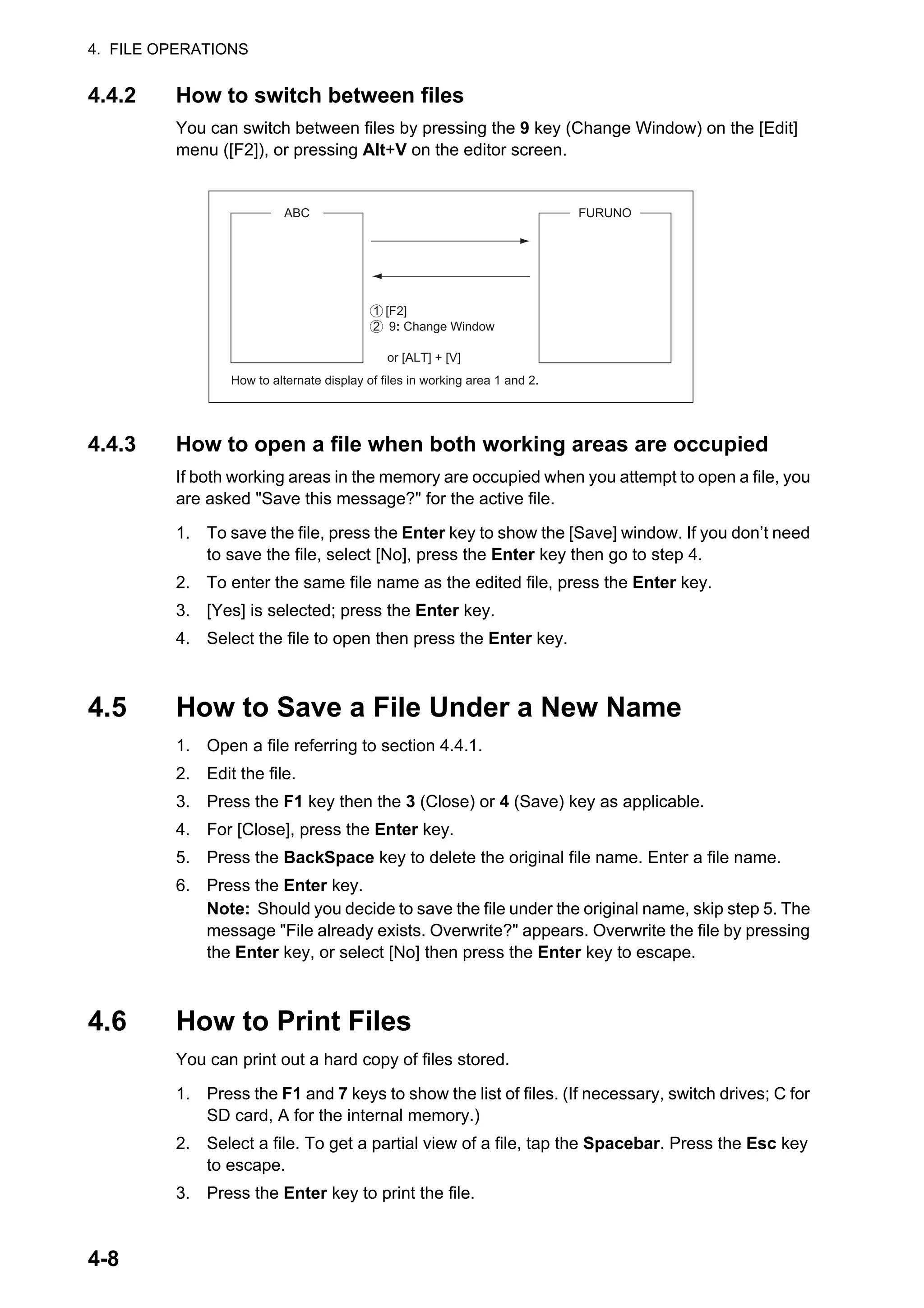 4. FILE OPERATIONS
4-8
4.4.2 How to switch between files
You can switch between files by pressing the 9 key (Change Window) on the [Edit]
menu ([F2]), or pressing Alt+V on the editor screen.
4.4.3 How to open a file when both working areas are occupied
If both working areas in the memory are occupied when you attempt to open a file, you
are asked "Save this message?" for the active file.
1. To save the file, press the Enter key to show the [Save] window. If you don’t need
to save the file, select [No], press the Enter key then go to step 4.
2. To enter the same file name as the edited file, press the Enter key.
3. [Yes] is selected; press the Enter key.
4. Select the file to open then press the Enter key.
4.5 How to Save a File Under a New Name
1. Open a file referring to section 4.4.1.
2. Edit the file.
3. Press the F1 key then the 3 (Close) or 4 (Save) key as applicable.
4. For [Close], press the Enter key.
5. Press the BackSpace key to delete the original file name. Enter a file name.
6. Press the Enter key.
Note: Should you decide to save the file under the original name, skip step 5. The
message "File already exists. Overwrite?" appears. Overwrite the file by pressing
the Enter key, or select [No] then press the Enter key to escape.
4.6 How to Print Files
You can print out a hard copy of files stored.
1. Press the F1 and 7 keys to show the list of files. (If necessary, switch drives; C for
SD card, A for the internal memory.)
2. Select a file. To get a partial view of a file, tap the Spacebar. Press the Esc key
to escape.
3. Press the Enter key to print the file.
[F2]
9: Change Window
or [ALT] + [V]
How to alternate display of files in working area 1 and 2.
FURUNO
ABC
1
2
 