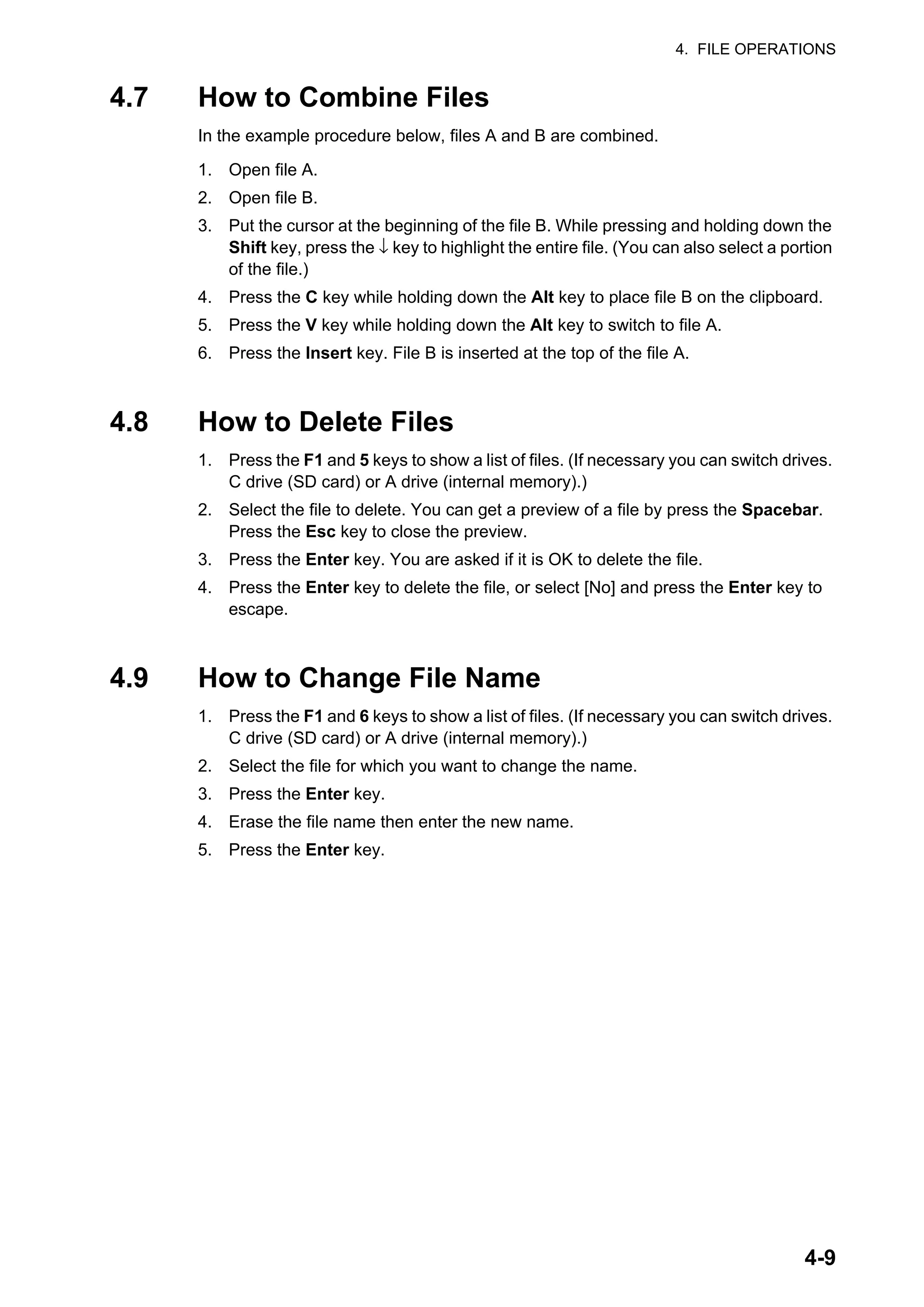 4. FILE OPERATIONS
4-9
4.7 How to Combine Files
In the example procedure below, files A and B are combined.
1. Open file A.
2. Open file B.
3. Put the cursor at the beginning of the file B. While pressing and holding down the
Shift key, press the ↓ key to highlight the entire file. (You can also select a portion
of the file.)
4. Press the C key while holding down the Alt key to place file B on the clipboard.
5. Press the V key while holding down the Alt key to switch to file A.
6. Press the Insert key. File B is inserted at the top of the file A.
4.8 How to Delete Files
1. Press the F1 and 5 keys to show a list of files. (If necessary you can switch drives.
C drive (SD card) or A drive (internal memory).)
2. Select the file to delete. You can get a preview of a file by press the Spacebar.
Press the Esc key to close the preview.
3. Press the Enter key. You are asked if it is OK to delete the file.
4. Press the Enter key to delete the file, or select [No] and press the Enter key to
escape.
4.9 How to Change File Name
1. Press the F1 and 6 keys to show a list of files. (If necessary you can switch drives.
C drive (SD card) or A drive (internal memory).)
2. Select the file for which you want to change the name.
3. Press the Enter key.
4. Erase the file name then enter the new name.
5. Press the Enter key.
 