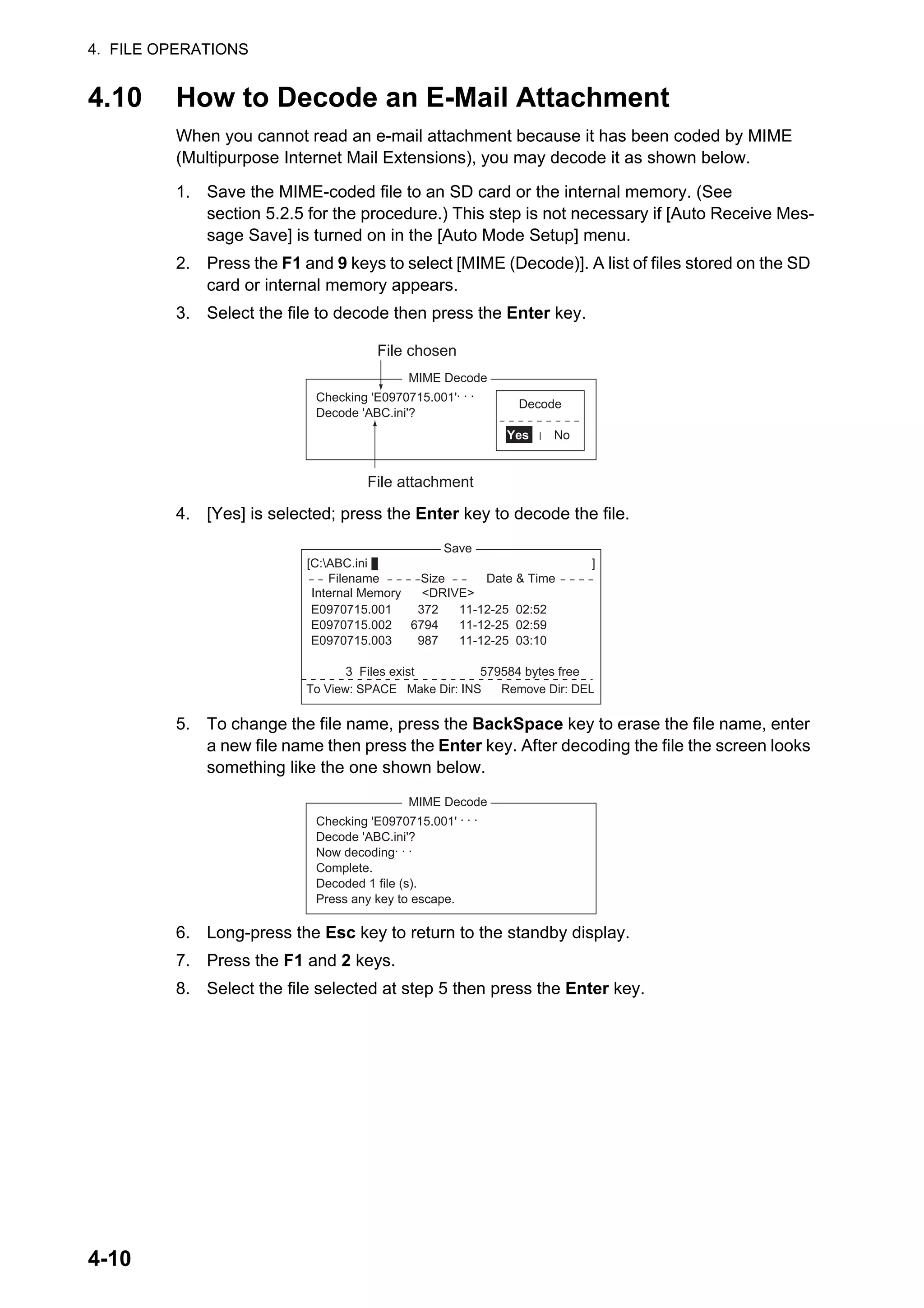 4. FILE OPERATIONS
4-10
4.10 How to Decode an E-Mail Attachment
When you cannot read an e-mail attachment because it has been coded by MIME
(Multipurpose Internet Mail Extensions), you may decode it as shown below.
1. Save the MIME-coded file to an SD card or the internal memory. (See
section 5.2.5 for the procedure.) This step is not necessary if [Auto Receive Mes-
sage Save] is turned on in the [Auto Mode Setup] menu.
2. Press the F1 and 9 keys to select [MIME (Decode)]. A list of files stored on the SD
card or internal memory appears.
3. Select the file to decode then press the Enter key.
4. [Yes] is selected; press the Enter key to decode the file.
5. To change the file name, press the BackSpace key to erase the file name, enter
a new file name then press the Enter key. After decoding the file the screen looks
something like the one shown below.
6. Long-press the Esc key to return to the standby display.
7. Press the F1 and 2 keys.
8. Select the file selected at step 5 then press the Enter key.
MIME Decode
Checking 'E0970715.001'. . .
Decode 'ABC.ini'?
Decode
Yes No
File chosen
File attachment
Save
[C:ABC.ini ]
To View: SPACE Make Dir: INS Remove Dir: DEL
372
6794
987
11-12-25 02:52
11-12-25 02:59
11-12-25 03:10
Filename Size Date & Time
E0970715.001
E0970715.002
E0970715.003
3 Files exist 579584 bytes free
Internal Memory <DRIVE>
MIME Decode
Checking 'E0970715.001' . . .
Decode 'ABC.ini'?
Now decoding. . .
Complete.
Decoded 1 file (s).
Press any key to escape.
 