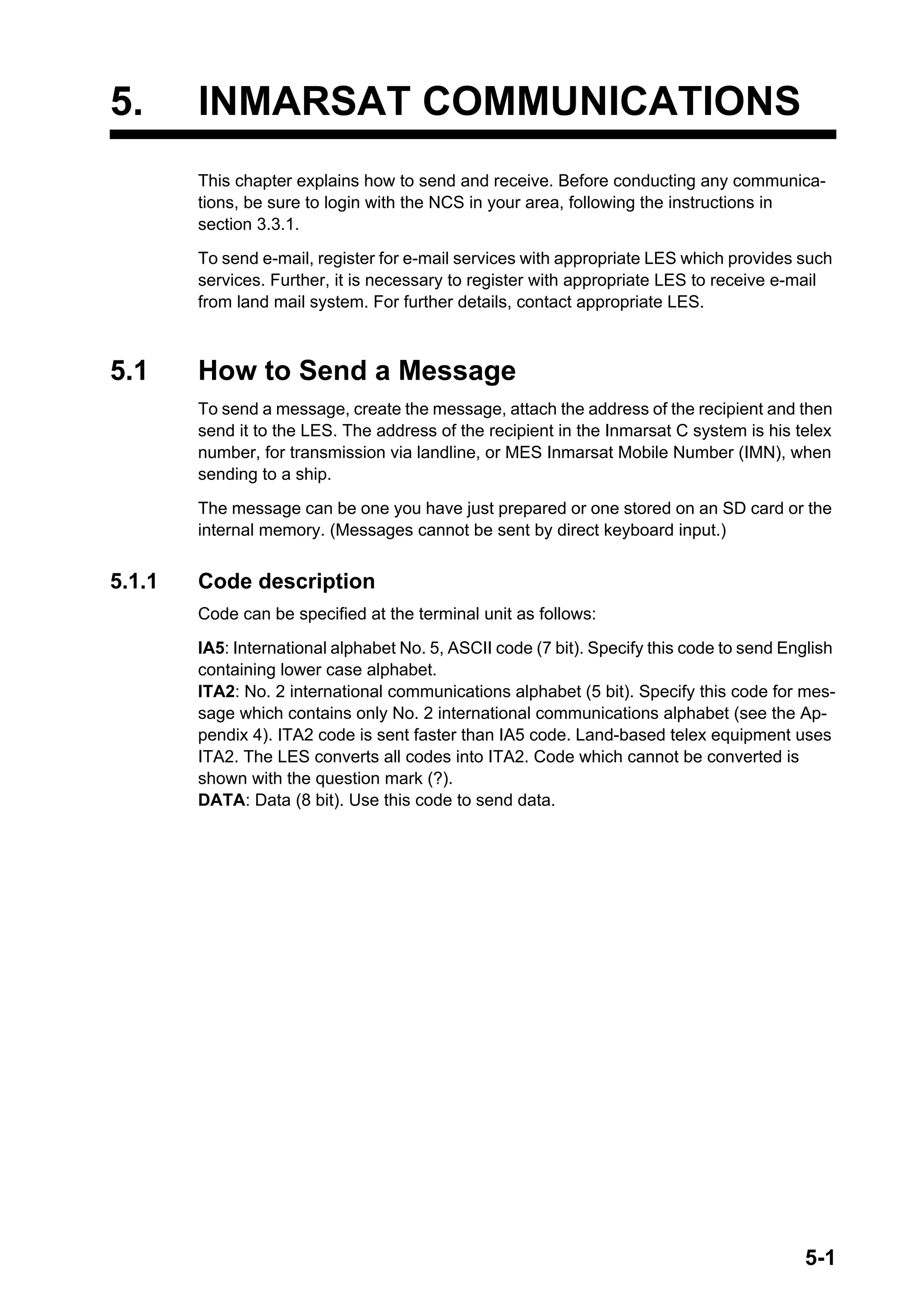 5-1
5. INMARSAT COMMUNICATIONS
This chapter explains how to send and receive. Before conducting any communica-
tions, be sure to login with the NCS in your area, following the instructions in
section 3.3.1.
To send e-mail, register for e-mail services with appropriate LES which provides such
services. Further, it is necessary to register with appropriate LES to receive e-mail
from land mail system. For further details, contact appropriate LES.
5.1 How to Send a Message
To send a message, create the message, attach the address of the recipient and then
send it to the LES. The address of the recipient in the Inmarsat C system is his telex
number, for transmission via landline, or MES Inmarsat Mobile Number (IMN), when
sending to a ship.
The message can be one you have just prepared or one stored on an SD card or the
internal memory. (Messages cannot be sent by direct keyboard input.)
5.1.1 Code description
Code can be specified at the terminal unit as follows:
IA5: International alphabet No. 5, ASCII code (7 bit). Specify this code to send English
containing lower case alphabet.
ITA2: No. 2 international communications alphabet (5 bit). Specify this code for mes-
sage which contains only No. 2 international communications alphabet (see the Ap-
pendix 4). ITA2 code is sent faster than IA5 code. Land-based telex equipment uses
ITA2. The LES converts all codes into ITA2. Code which cannot be converted is
shown with the question mark (?).
DATA: Data (8 bit). Use this code to send data.
 