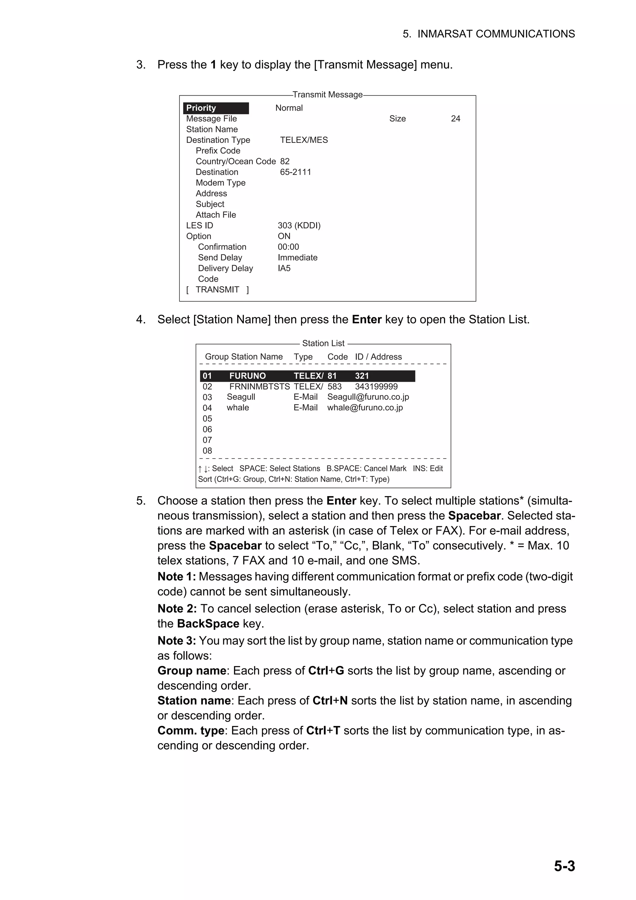 5. INMARSAT COMMUNICATIONS
5-3
3. Press the 1 key to display the [Transmit Message] menu.
4. Select [Station Name] then press the Enter key to open the Station List.
5. Choose a station then press the Enter key. To select multiple stations* (simulta-
neous transmission), select a station and then press the Spacebar. Selected sta-
tions are marked with an asterisk (in case of Telex or FAX). For e-mail address,
press the Spacebar to select “To,” “Cc,”, Blank, “To” consecutively. * = Max. 10
telex stations, 7 FAX and 10 e-mail, and one SMS.
Note 1: Messages having different communication format or prefix code (two-digit
code) cannot be sent simultaneously.
Note 2: To cancel selection (erase asterisk, To or Cc), select station and press
the BackSpace key.
Note 3: You may sort the list by group name, station name or communication type
as follows:
Group name: Each press of Ctrl+G sorts the list by group name, ascending or
descending order.
Station name: Each press of Ctrl+N sorts the list by station name, in ascending
or descending order.
Comm. type: Each press of Ctrl+T sorts the list by communication type, in as-
cending or descending order.
1. Transmit Message
2. Cancel
3. Request Delivery Status
Transmit Message
Normal
Size 24
TELEX/MES
82
65-2111
303 (KDDI)
ON
00:00
Immediate
IA5
Priority
Message File
Station Name
Destination Type
Prefix Code
Country/Ocean Code
Destination
Modem Type
Address
Subject
Attach File
LES ID
Option
Confirmation
Send Delay
Delivery Delay
Code
[ TRANSMIT ]
ENTER: Station List DEL:
25 Char. [ Line 2/ 2 Col. 1 ] [Insert ]
Station List
Group Station Name Type Code ID / Address
321
343199999
TELEX/
TELEX/
81
583
FURUNO
FRNINMBTSTS
01
02
03
04
05
06
07
08
↑ ↓: Select SPACE: Select Stations B.SPACE: Cancel Mark INS: Edit
Sort (Ctrl+G: Group, Ctrl+N: Station Name, Ctrl+T: Type)
E-Mail
E-Mail
Seagull@furuno.co.jp
whale@furuno.co.jp
Seagull
whale
 