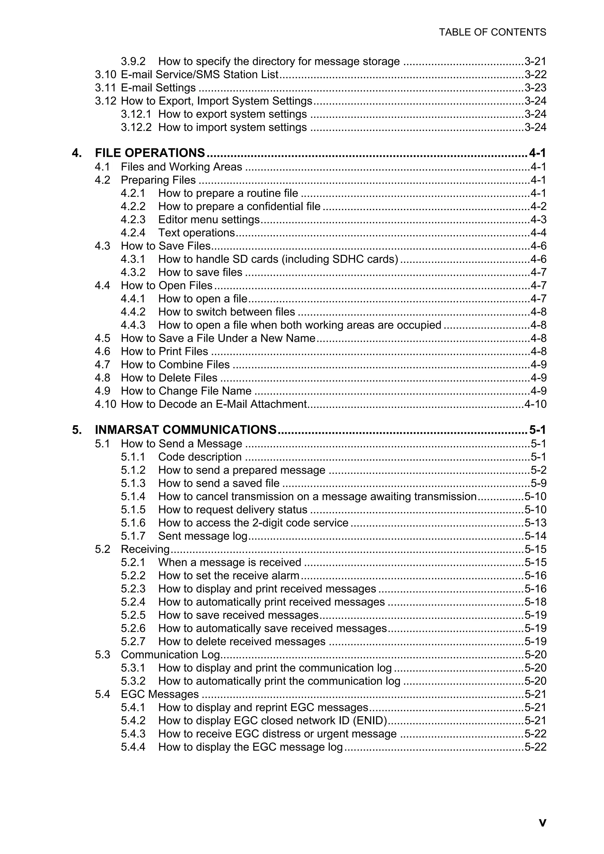 TABLE OF CONTENTS
v
3.9.2 How to specify the directory for message storage .......................................3-21
3.10 E-mail Service/SMS Station List...............................................................................3-22
3.11 E-mail Settings .........................................................................................................3-23
3.12 How to Export, Import System Settings....................................................................3-24
3.12.1 How to export system settings .....................................................................3-24
3.12.2 How to import system settings .....................................................................3-24
4. FILE OPERATIONS...............................................................................................4-1
4.1 Files and Working Areas ............................................................................................4-1
4.2 Preparing Files ...........................................................................................................4-1
4.2.1 How to prepare a routine file ..........................................................................4-1
4.2.2 How to prepare a confidential file ...................................................................4-2
4.2.3 Editor menu settings.......................................................................................4-3
4.2.4 Text operations...............................................................................................4-4
4.3 How to Save Files.......................................................................................................4-6
4.3.1 How to handle SD cards (including SDHC cards) ..........................................4-6
4.3.2 How to save files ............................................................................................4-7
4.4 How to Open Files......................................................................................................4-7
4.4.1 How to open a file...........................................................................................4-7
4.4.2 How to switch between files ...........................................................................4-8
4.4.3 How to open a file when both working areas are occupied ............................4-8
4.5 How to Save a File Under a New Name.....................................................................4-8
4.6 How to Print Files .......................................................................................................4-8
4.7 How to Combine Files ................................................................................................4-9
4.8 How to Delete Files ....................................................................................................4-9
4.9 How to Change File Name .........................................................................................4-9
4.10 How to Decode an E-Mail Attachment......................................................................4-10
5. INMARSAT COMMUNICATIONS..........................................................................5-1
5.1 How to Send a Message ............................................................................................5-1
5.1.1 Code description ............................................................................................5-1
5.1.2 How to send a prepared message .................................................................5-2
5.1.3 How to send a saved file ................................................................................5-9
5.1.4 How to cancel transmission on a message awaiting transmission...............5-10
5.1.5 How to request delivery status .....................................................................5-10
5.1.6 How to access the 2-digit code service ........................................................5-13
5.1.7 Sent message log.........................................................................................5-14
5.2 Receiving..................................................................................................................5-15
5.2.1 When a message is received .......................................................................5-15
5.2.2 How to set the receive alarm........................................................................5-16
5.2.3 How to display and print received messages ...............................................5-16
5.2.4 How to automatically print received messages ............................................5-18
5.2.5 How to save received messages..................................................................5-19
5.2.6 How to automatically save received messages............................................5-19
5.2.7 How to delete received messages ...............................................................5-19
5.3 Communication Log..................................................................................................5-20
5.3.1 How to display and print the communication log ..........................................5-20
5.3.2 How to automatically print the communication log .......................................5-20
5.4 EGC Messages ........................................................................................................5-21
5.4.1 How to display and reprint EGC messages..................................................5-21
5.4.2 How to display EGC closed network ID (ENID)............................................5-21
5.4.3 How to receive EGC distress or urgent message ........................................5-22
5.4.4 How to display the EGC message log..........................................................5-22
 