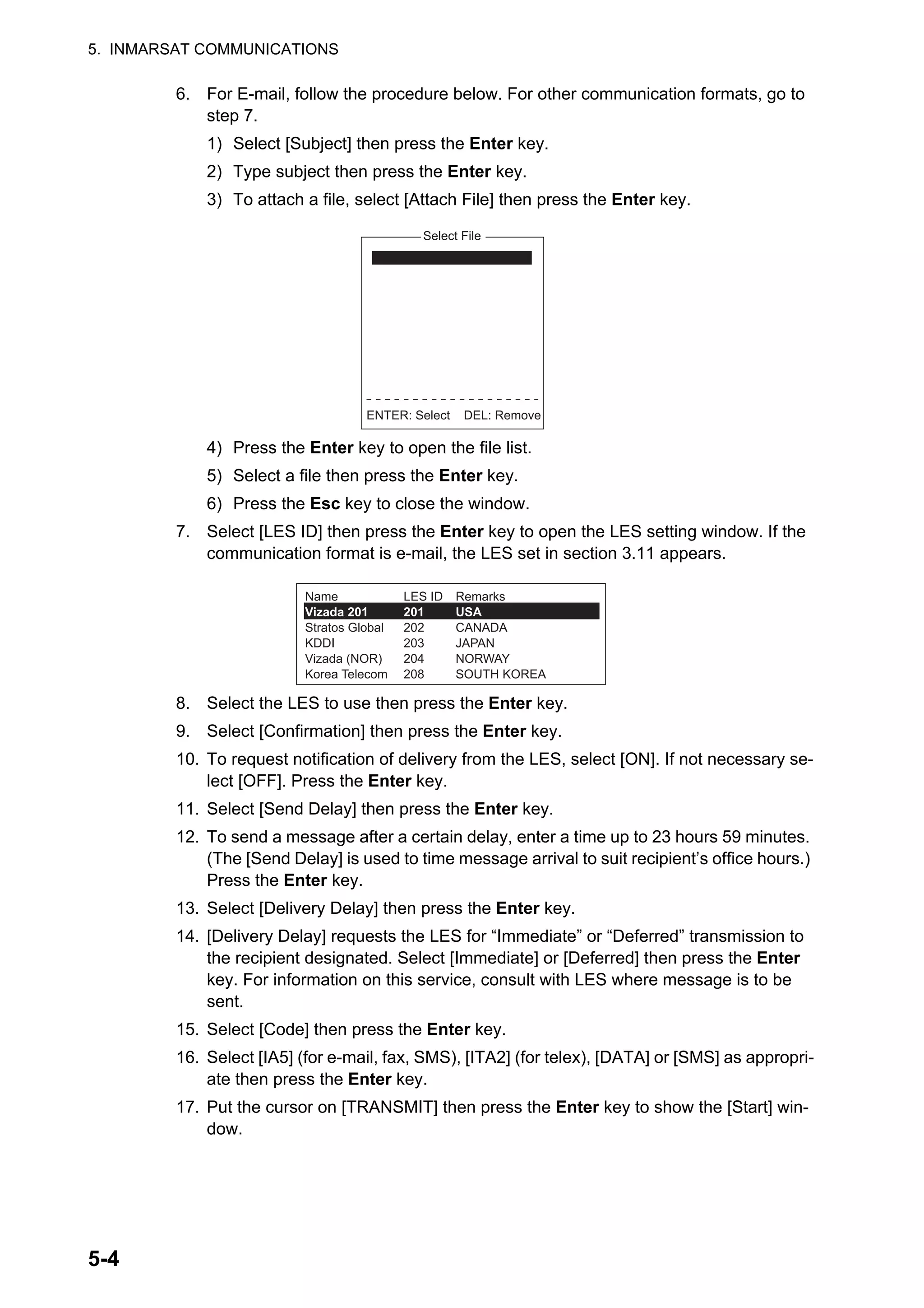 5. INMARSAT COMMUNICATIONS
5-4
6. For E-mail, follow the procedure below. For other communication formats, go to
step 7.
1) Select [Subject] then press the Enter key.
2) Type subject then press the Enter key.
3) To attach a file, select [Attach File] then press the Enter key.
4) Press the Enter key to open the file list.
5) Select a file then press the Enter key.
6) Press the Esc key to close the window.
7. Select [LES ID] then press the Enter key to open the LES setting window. If the
communication format is e-mail, the LES set in section 3.11 appears.
8. Select the LES to use then press the Enter key.
9. Select [Confirmation] then press the Enter key.
10. To request notification of delivery from the LES, select [ON]. If not necessary se-
lect [OFF]. Press the Enter key.
11. Select [Send Delay] then press the Enter key.
12. To send a message after a certain delay, enter a time up to 23 hours 59 minutes.
(The [Send Delay] is used to time message arrival to suit recipient’s office hours.)
Press the Enter key.
13. Select [Delivery Delay] then press the Enter key.
14. [Delivery Delay] requests the LES for “Immediate” or “Deferred” transmission to
the recipient designated. Select [Immediate] or [Deferred] then press the Enter
key. For information on this service, consult with LES where message is to be
sent.
15. Select [Code] then press the Enter key.
16. Select [IA5] (for e-mail, fax, SMS), [ITA2] (for telex), [DATA] or [SMS] as appropri-
ate then press the Enter key.
17. Put the cursor on [TRANSMIT] then press the Enter key to show the [Start] win-
dow.
Select File
ENTER: Select DEL: Remove
Name
Vizada 201
Stratos Global
KDDI
Vizada (NOR)
Korea Telecom
Remarks
USA
CANADA
JAPAN
NORWAY
SOUTH KOREA
LES ID
201
202
203
204
208
 