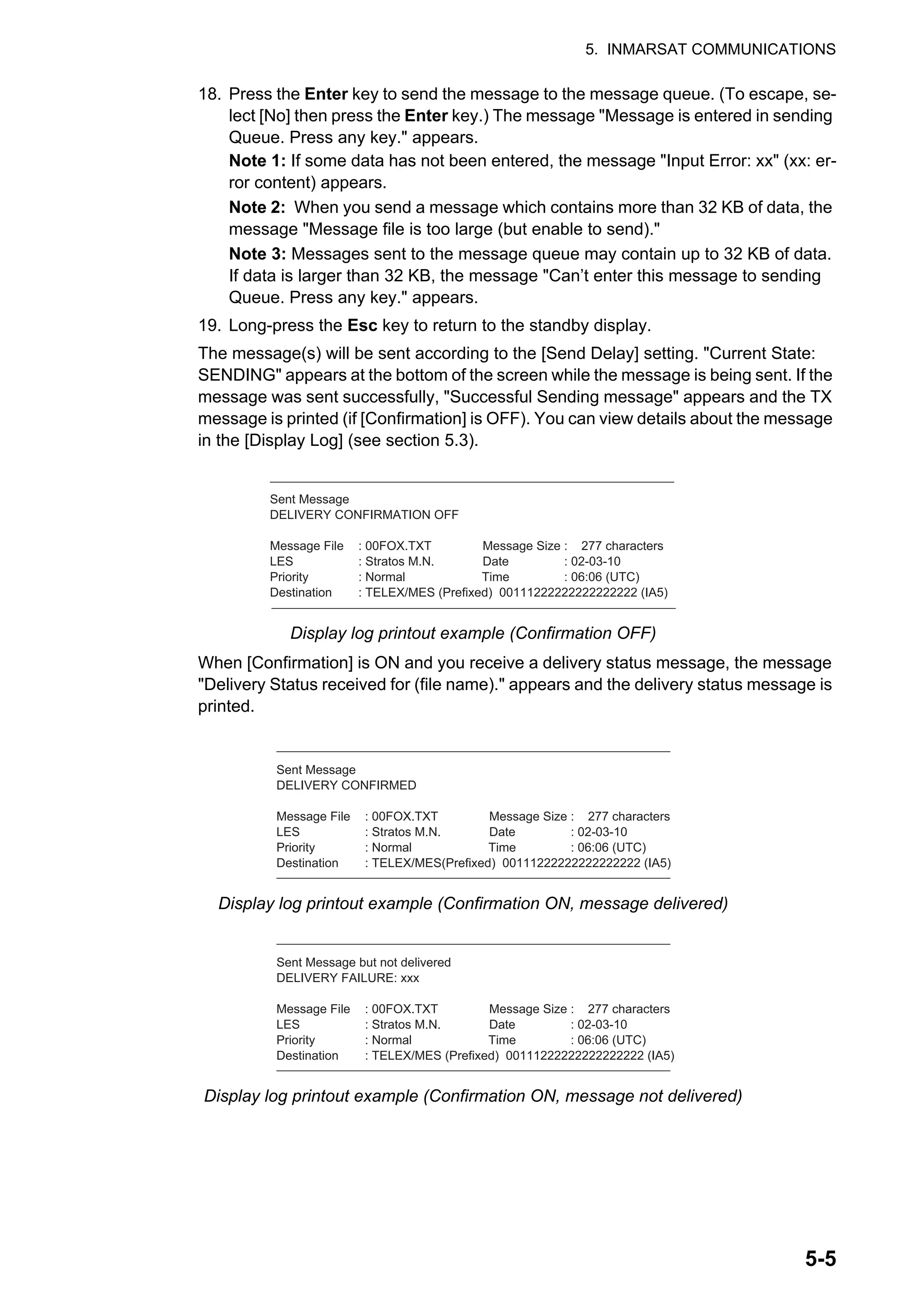5. INMARSAT COMMUNICATIONS
5-5
18. Press the Enter key to send the message to the message queue. (To escape, se-
lect [No] then press the Enter key.) The message "Message is entered in sending
Queue. Press any key." appears.
Note 1: If some data has not been entered, the message "Input Error: xx" (xx: er-
ror content) appears.
Note 2: When you send a message which contains more than 32 KB of data, the
message "Message file is too large (but enable to send)."
Note 3: Messages sent to the message queue may contain up to 32 KB of data.
If data is larger than 32 KB, the message "Can’t enter this message to sending
Queue. Press any key." appears.
19. Long-press the Esc key to return to the standby display.
The message(s) will be sent according to the [Send Delay] setting. "Current State:
SENDING" appears at the bottom of the screen while the message is being sent. If the
message was sent successfully, "Successful Sending message" appears and the TX
message is printed (if [Confirmation] is OFF). You can view details about the message
in the [Display Log] (see section 5.3).
Display log printout example (Confirmation OFF)
When [Confirmation] is ON and you receive a delivery status message, the message
"Delivery Status received for (file name)." appears and the delivery status message is
printed.
Display log printout example (Confirmation ON, message delivered)
Display log printout example (Confirmation ON, message not delivered)
Sent Message
DELIVERY CONFIRMATION OFF
Message File : 00FOX.TXT Message Size : 277 characters
LES : Stratos M.N. Date : 02-03-10
Priority : Normal Time : 06:06 (UTC)
Destination : TELEX/MES (Prefixed) 00111222222222222222 (IA5)
Sent Message
DELIVERY CONFIRMED
Message File : 00FOX.TXT Message Size : 277 characters
LES : Stratos M.N. Date : 02-03-10
Priority : Normal Time : 06:06 (UTC)
Destination : TELEX/MES(Prefixed) 00111222222222222222 (IA5)
Sent Message but not delivered
DELIVERY FAILURE: xxx
Message File : 00FOX.TXT Message Size : 277 characters
LES : Stratos M.N. Date : 02-03-10
Priority : Normal Time : 06:06 (UTC)
Destination : TELEX/MES (Prefixed) 00111222222222222222 (IA5)
 