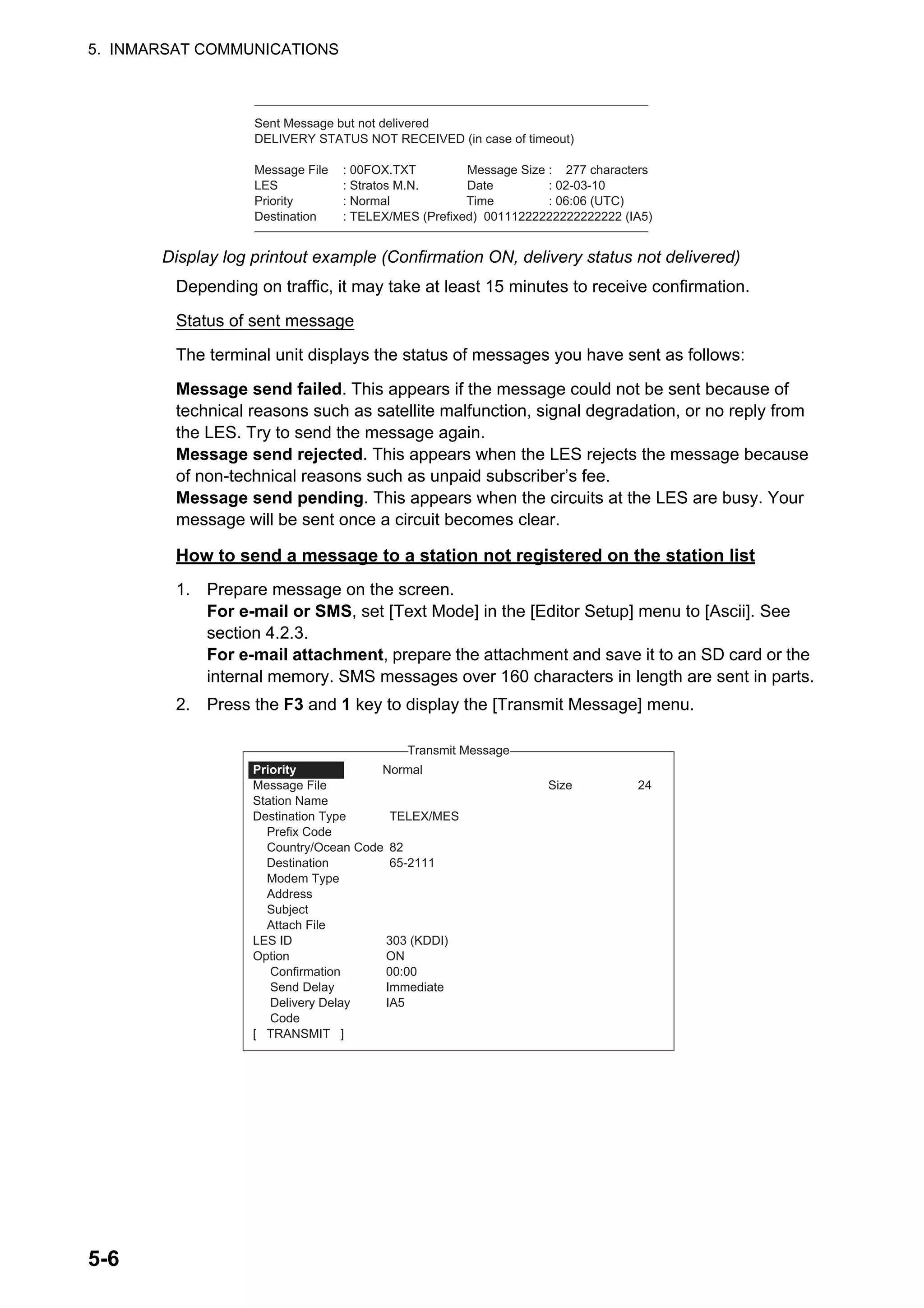 5. INMARSAT COMMUNICATIONS
5-6
Display log printout example (Confirmation ON, delivery status not delivered)
Depending on traffic, it may take at least 15 minutes to receive confirmation.
Status of sent message
The terminal unit displays the status of messages you have sent as follows:
Message send failed. This appears if the message could not be sent because of
technical reasons such as satellite malfunction, signal degradation, or no reply from
the LES. Try to send the message again.
Message send rejected. This appears when the LES rejects the message because
of non-technical reasons such as unpaid subscriber’s fee.
Message send pending. This appears when the circuits at the LES are busy. Your
message will be sent once a circuit becomes clear.
How to send a message to a station not registered on the station list
1. Prepare message on the screen.
For e-mail or SMS, set [Text Mode] in the [Editor Setup] menu to [Ascii]. See
section 4.2.3.
For e-mail attachment, prepare the attachment and save it to an SD card or the
internal memory. SMS messages over 160 characters in length are sent in parts.
2. Press the F3 and 1 key to display the [Transmit Message] menu.
Sent Message but not delivered
DELIVERY STATUS NOT RECEIVED (in case of timeout)
Message File : 00FOX.TXT Message Size : 277 characters
LES : Stratos M.N. Date : 02-03-10
Priority : Normal Time : 06:06 (UTC)
Destination : TELEX/MES (Prefixed) 00111222222222222222 (IA5)
1. Transmit Message
2. Cancel
3. Request Delivery Status
Transmit Message
Normal
Size 24
TELEX/MES
82
65-2111
303 (KDDI)
ON
00:00
Immediate
IA5
Priority
Message File
Station Name
Destination Type
Prefix Code
Country/Ocean Code
Destination
Modem Type
Address
Subject
Attach File
LES ID
Option
Confirmation
Send Delay
Delivery Delay
Code
[ TRANSMIT ]
 