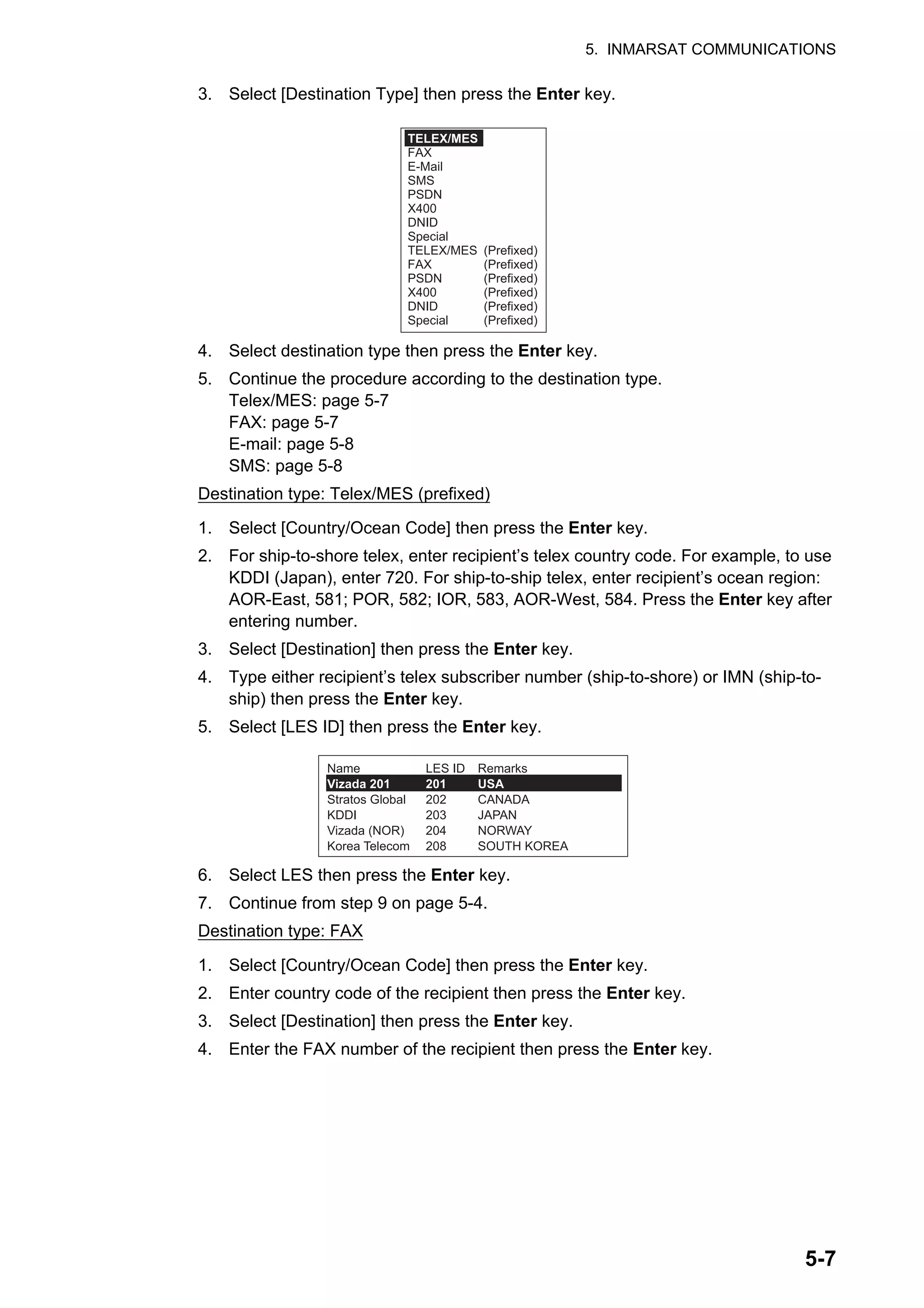 5. INMARSAT COMMUNICATIONS
5-7
3. Select [Destination Type] then press the Enter key.
4. Select destination type then press the Enter key.
5. Continue the procedure according to the destination type.
Telex/MES: page 5-7
FAX: page 5-7
E-mail: page 5-8
SMS: page 5-8
Destination type: Telex/MES (prefixed)
1. Select [Country/Ocean Code] then press the Enter key.
2. For ship-to-shore telex, enter recipient’s telex country code. For example, to use
KDDI (Japan), enter 720. For ship-to-ship telex, enter recipient’s ocean region:
AOR-East, 581; POR, 582; IOR, 583, AOR-West, 584. Press the Enter key after
entering number.
3. Select [Destination] then press the Enter key.
4. Type either recipient’s telex subscriber number (ship-to-shore) or IMN (ship-to-
ship) then press the Enter key.
5. Select [LES ID] then press the Enter key.
6. Select LES then press the Enter key.
7. Continue from step 9 on page 5-4.
Destination type: FAX
1. Select [Country/Ocean Code] then press the Enter key.
2. Enter country code of the recipient then press the Enter key.
3. Select [Destination] then press the Enter key.
4. Enter the FAX number of the recipient then press the Enter key.
TELEX/MES
FAX
E-Mail
SMS
PSDN
X400
DNID
Special
TELEX/MES (Prefixed)
FAX (Prefixed)
PSDN (Prefixed)
X400 (Prefixed)
DNID (Prefixed)
Special (Prefixed)
Name
Vizada 201
Stratos Global
KDDI
Vizada (NOR)
Korea Telecom
Remarks
USA
CANADA
JAPAN
NORWAY
SOUTH KOREA
LES ID
201
202
203
204
208
 