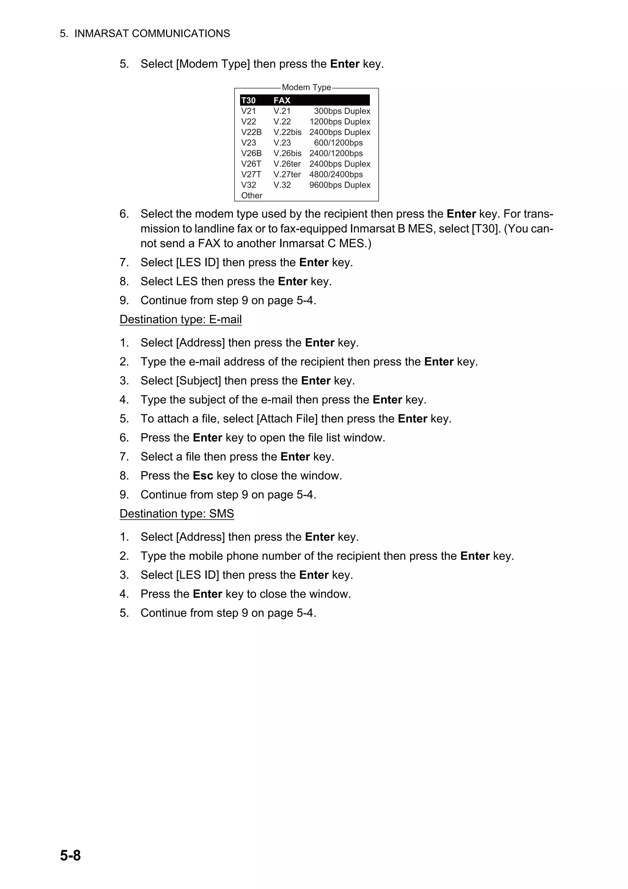 5. INMARSAT COMMUNICATIONS
5-8
5. Select [Modem Type] then press the Enter key.
6. Select the modem type used by the recipient then press the Enter key. For trans-
mission to landline fax or to fax-equipped Inmarsat B MES, select [T30]. (You can-
not send a FAX to another Inmarsat C MES.)
7. Select [LES ID] then press the Enter key.
8. Select LES then press the Enter key.
9. Continue from step 9 on page 5-4.
Destination type: E-mail
1. Select [Address] then press the Enter key.
2. Type the e-mail address of the recipient then press the Enter key.
3. Select [Subject] then press the Enter key.
4. Type the subject of the e-mail then press the Enter key.
5. To attach a file, select [Attach File] then press the Enter key.
6. Press the Enter key to open the file list window.
7. Select a file then press the Enter key.
8. Press the Esc key to close the window.
9. Continue from step 9 on page 5-4.
Destination type: SMS
1. Select [Address] then press the Enter key.
2. Type the mobile phone number of the recipient then press the Enter key.
3. Select [LES ID] then press the Enter key.
4. Press the Enter key to close the window.
5. Continue from step 9 on page 5-4.
Modem Type
300bps Duplex
1200bps Duplex
2400bps Duplex
600/1200bps
2400/1200bps
2400bps Duplex
4800/2400bps
9600bps Duplex
T30
V21
V22
V22B
V23
V26B
V26T
V27T
V32
Other
FAX
V.21
V.22
V.22bis
V.23
V.26bis
V.26ter
V.27ter
V.32
 