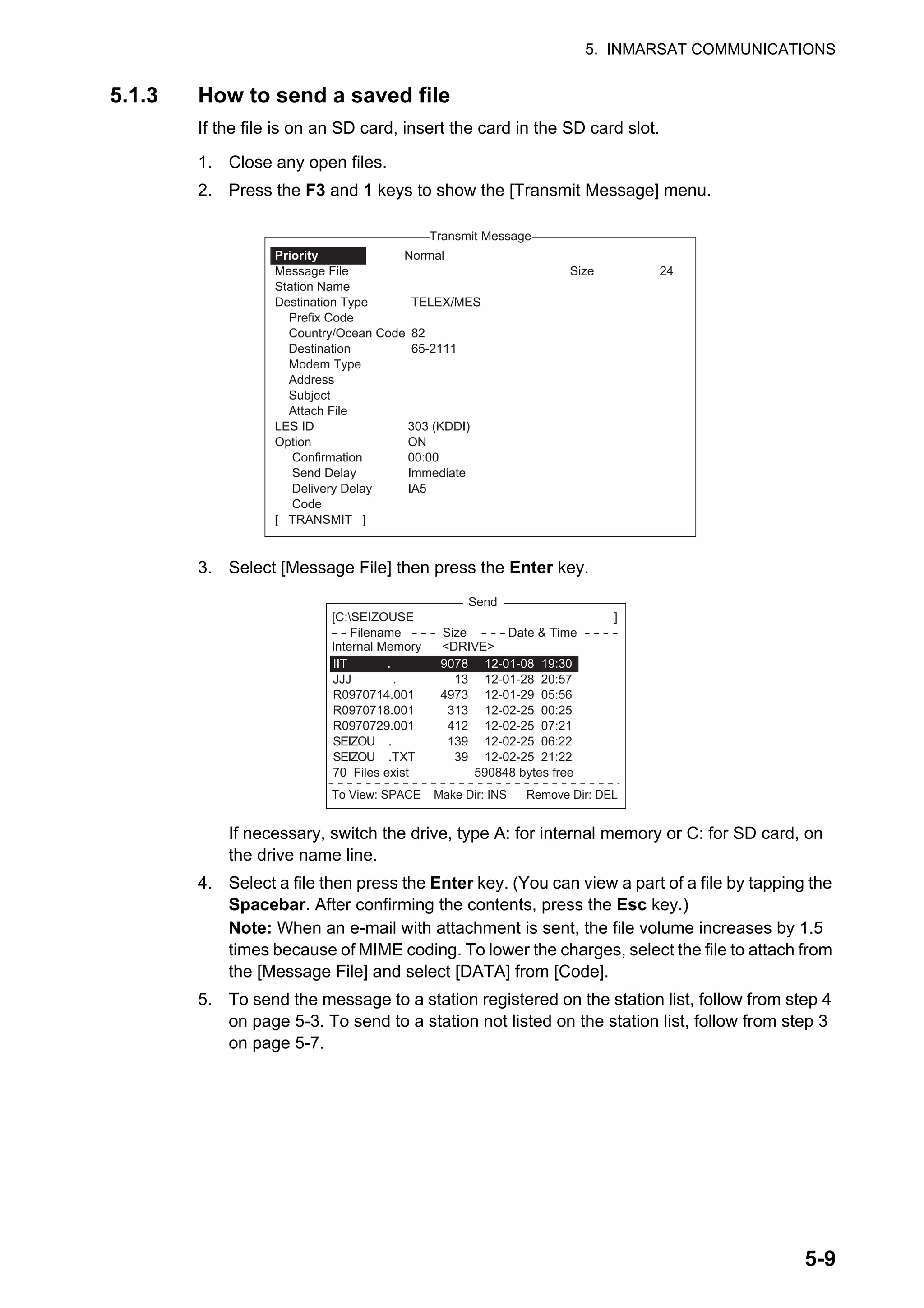 5. INMARSAT COMMUNICATIONS
5-9
5.1.3 How to send a saved file
If the file is on an SD card, insert the card in the SD card slot.
1. Close any open files.
2. Press the F3 and 1 keys to show the [Transmit Message] menu.
3. Select [Message File] then press the Enter key.
If necessary, switch the drive, type A: for internal memory or C: for SD card, on
the drive name line.
4. Select a file then press the Enter key. (You can view a part of a file by tapping the
Spacebar. After confirming the contents, press the Esc key.)
Note: When an e-mail with attachment is sent, the file volume increases by 1.5
times because of MIME coding. To lower the charges, select the file to attach from
the [Message File] and select [DATA] from [Code].
5. To send the message to a station registered on the station list, follow from step 4
on page 5-3. To send to a station not listed on the station list, follow from step 3
on page 5-7.
1. Transmit Message
2. Cancel
3. Request Delivery Status
Transmit Message
Normal
Size 24
TELEX/MES
82
65-2111
303 (KDDI)
ON
00:00
Immediate
IA5
Priority
Message File
Station Name
Destination Type
Prefix Code
Country/Ocean Code
Destination
Modem Type
Address
Subject
Attach File
LES ID
Option
Confirmation
Send Delay
Delivery Delay
Code
[ TRANSMIT ]
Send
[C:SEIZOUSE ]
To View: SPACE Make Dir: INS Remove Dir: DEL
Filename Size Date & Time
IIT .
JJJ .
R0970714.001
R0970718.001
R0970729.001
SEIZOU .
SEIZOU .TXT
70 Files exist 590848 bytes free
9078
13
4973
313
412
139
39
12-01-08 19:30
12-01-28 20:57
12-01-29 05:56
12-02-25 00:25
12-02-25 07:21
12-02-25 06:22
12-02-25 21:22
Internal Memory <DRIVE>
 