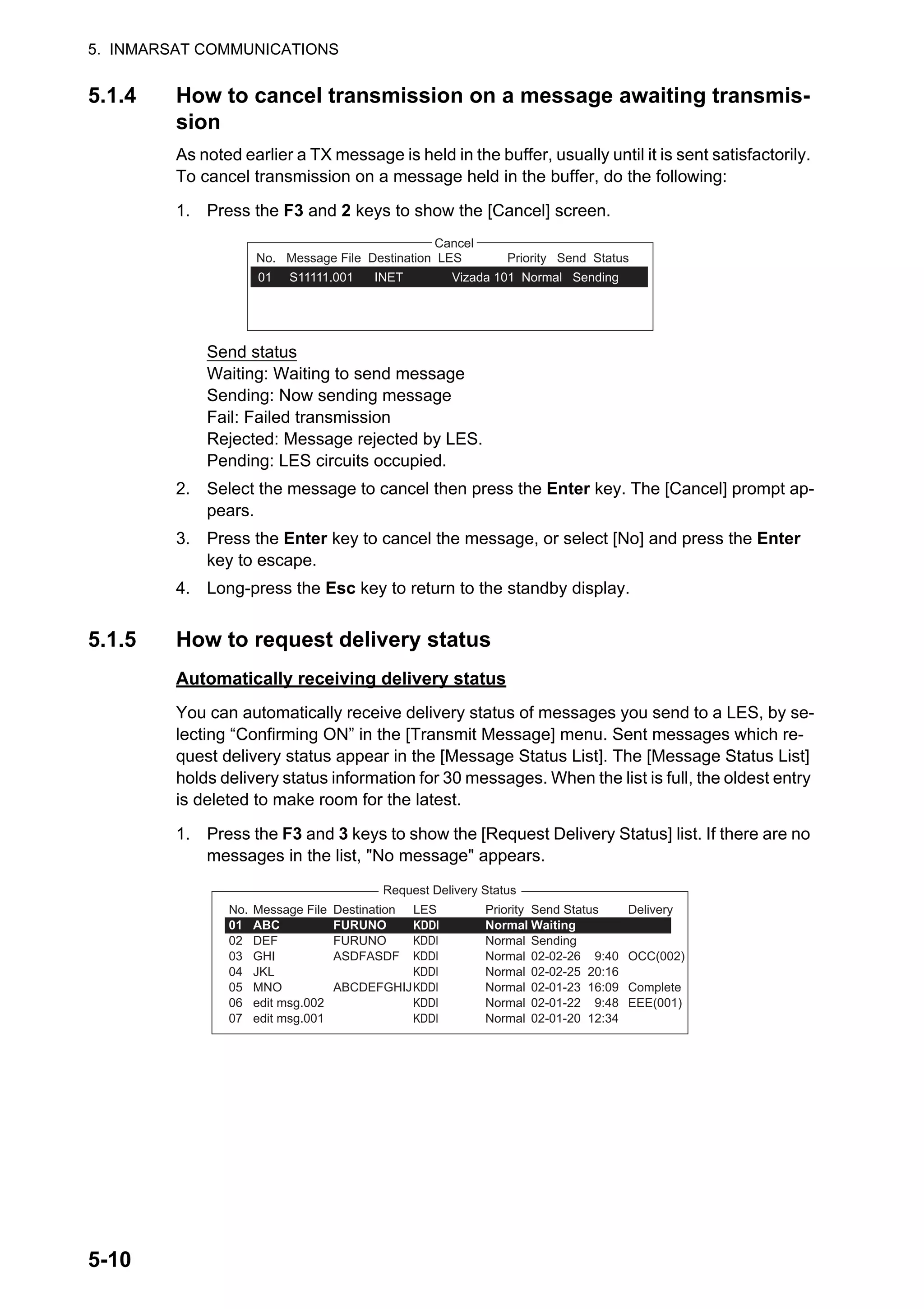 5. INMARSAT COMMUNICATIONS
5-10
5.1.4 How to cancel transmission on a message awaiting transmis-
sion
As noted earlier a TX message is held in the buffer, usually until it is sent satisfactorily.
To cancel transmission on a message held in the buffer, do the following:
1. Press the F3 and 2 keys to show the [Cancel] screen.
Send status
Waiting: Waiting to send message
Sending: Now sending message
Fail: Failed transmission
Rejected: Message rejected by LES.
Pending: LES circuits occupied.
2. Select the message to cancel then press the Enter key. The [Cancel] prompt ap-
pears.
3. Press the Enter key to cancel the message, or select [No] and press the Enter
key to escape.
4. Long-press the Esc key to return to the standby display.
5.1.5 How to request delivery status
Automatically receiving delivery status
You can automatically receive delivery status of messages you send to a LES, by se-
lecting “Confirming ON” in the [Transmit Message] menu. Sent messages which re-
quest delivery status appear in the [Message Status List]. The [Message Status List]
holds delivery status information for 30 messages. When the list is full, the oldest entry
is deleted to make room for the latest.
1. Press the F3 and 3 keys to show the [Request Delivery Status] list. If there are no
messages in the list, "No message" appears.
No.
01
Station LES
SANTA PAUL
Cancel
No. Message File Destination LES Priority Send Status
01 S11111.001 INET Vizada 101 Normal Sending
Request Delivery Status
Delivery
OCC(002)
Complete
EEE(001)
Message File
ABC
DEF
GHI
JKL
MNO
edit msg.002
edit msg.001
No.
01
02
03
04
05
06
07
Destination
FURUNO
FURUNO
ASDFASDF
ABCDEFGHIJ
LES
KDDI
KDDI
KDDI
KDDI
KDDI
KDDI
KDDI
Priority
Normal
Normal
Normal
Normal
Normal
Normal
Normal
Send Status
Waiting
Sending
02-02-26 9:40
02-02-25 20:16
02-01-23 16:09
02-01-22 9:48
02-01-20 12:34
 