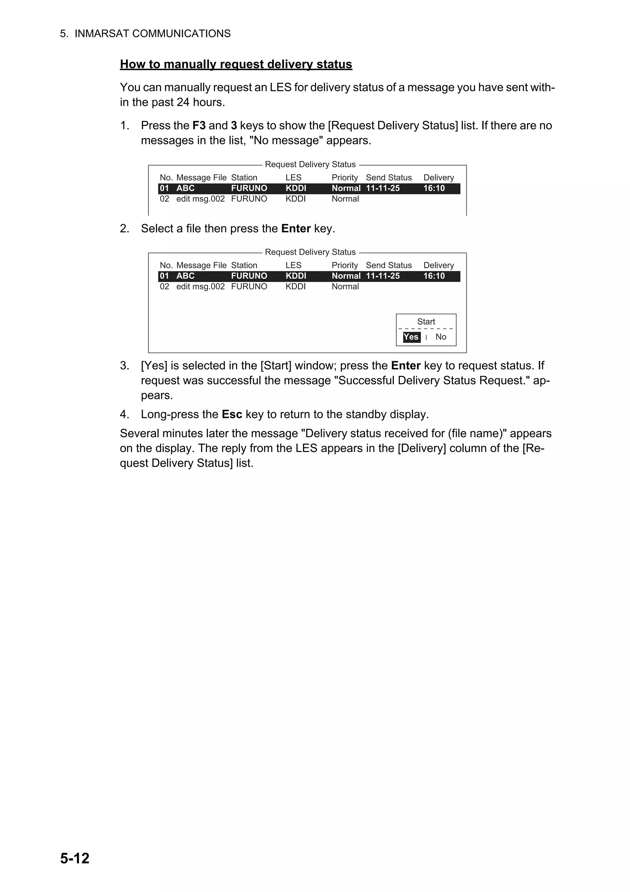 5. INMARSAT COMMUNICATIONS
5-12
How to manually request delivery status
You can manually request an LES for delivery status of a message you have sent with-
in the past 24 hours.
1. Press the F3 and 3 keys to show the [Request Delivery Status] list. If there are no
messages in the list, "No message" appears.
2. Select a file then press the Enter key.
3. [Yes] is selected in the [Start] window; press the Enter key to request status. If
request was successful the message "Successful Delivery Status Request." ap-
pears.
4. Long-press the Esc key to return to the standby display.
Several minutes later the message "Delivery status received for (file name)" appears
on the display. The reply from the LES appears in the [Delivery] column of the [Re-
quest Delivery Status] list.
Request Delivery Status
No.
01
02
Message File
ABC
edit msg.002
Station
FURUNO
FURUNO
LES
KDDI
KDDI
Priority
Normal
Normal
Send Status
11-11-25 16:10
Delivery
Request Delivery Status
No.
01
02
Message File
ABC
edit msg.002
Station
FURUNO
FURUNO
LES
KDDI
KDDI
Priority
Normal
Normal
Send Status
11-11-25 16:10
Delivery
Start
No
Yes
 
