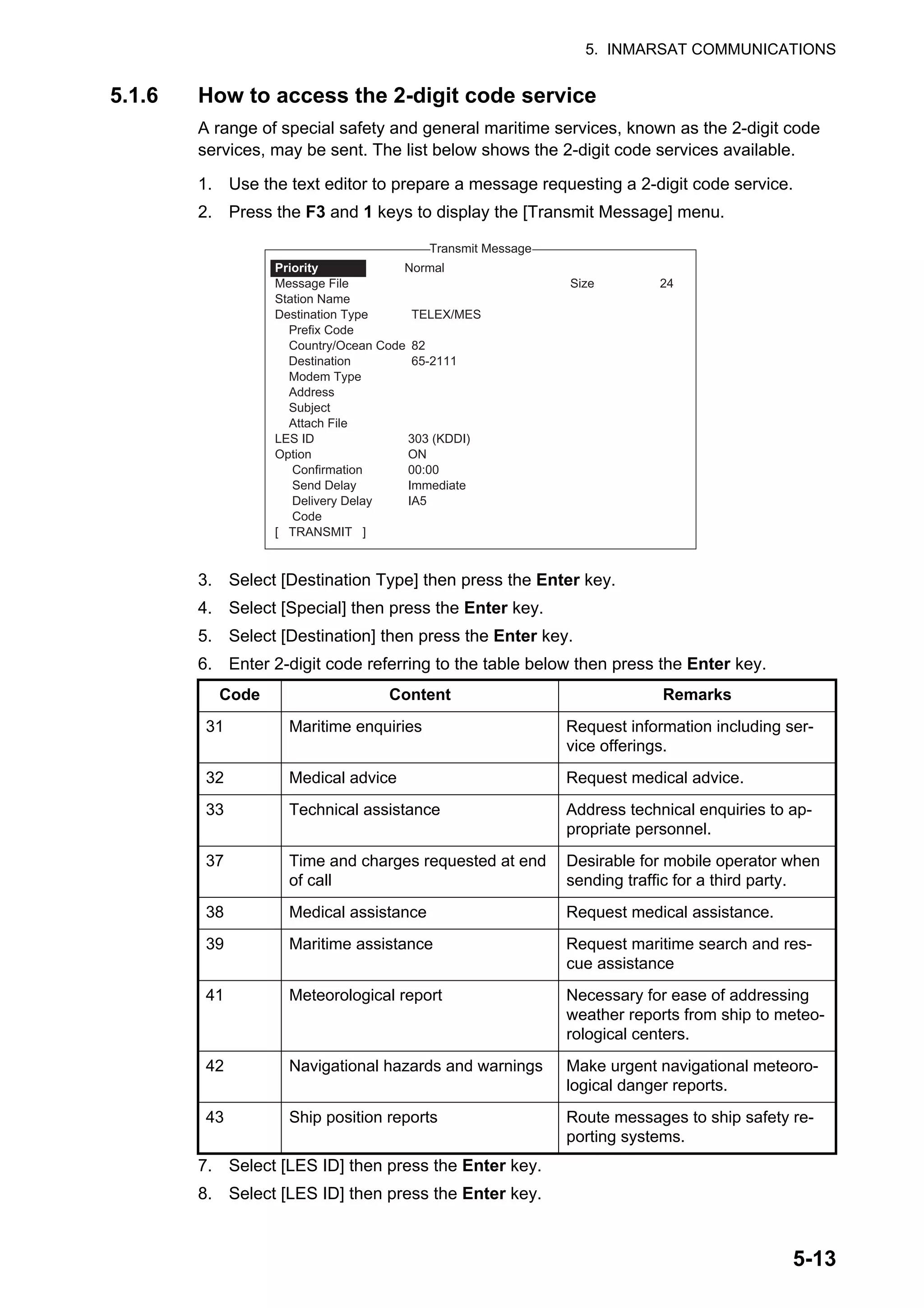 5. INMARSAT COMMUNICATIONS
5-13
5.1.6 How to access the 2-digit code service
A range of special safety and general maritime services, known as the 2-digit code
services, may be sent. The list below shows the 2-digit code services available.
1. Use the text editor to prepare a message requesting a 2-digit code service.
2. Press the F3 and 1 keys to display the [Transmit Message] menu.
3. Select [Destination Type] then press the Enter key.
4. Select [Special] then press the Enter key.
5. Select [Destination] then press the Enter key.
6. Enter 2-digit code referring to the table below then press the Enter key.
7. Select [LES ID] then press the Enter key.
8. Select [LES ID] then press the Enter key.
Code Content Remarks
31 Maritime enquiries Request information including ser-
vice offerings.
32 Medical advice Request medical advice.
33 Technical assistance Address technical enquiries to ap-
propriate personnel.
37 Time and charges requested at end
of call
Desirable for mobile operator when
sending traffic for a third party.
38 Medical assistance Request medical assistance.
39 Maritime assistance Request maritime search and res-
cue assistance
41 Meteorological report Necessary for ease of addressing
weather reports from ship to meteo-
rological centers.
42 Navigational hazards and warnings Make urgent navigational meteoro-
logical danger reports.
43 Ship position reports Route messages to ship safety re-
porting systems.
1. Transmit Message
2. Cancel
3. Request Delivery Status
Transmit Message
Normal
Size 24
TELEX/MES
82
65-2111
303 (KDDI)
ON
00:00
Immediate
IA5
Priority
Message File
Station Name
Destination Type
Prefix Code
Country/Ocean Code
Destination
Modem Type
Address
Subject
Attach File
LES ID
Option
Confirmation
Send Delay
Delivery Delay
Code
[ TRANSMIT ]
 
