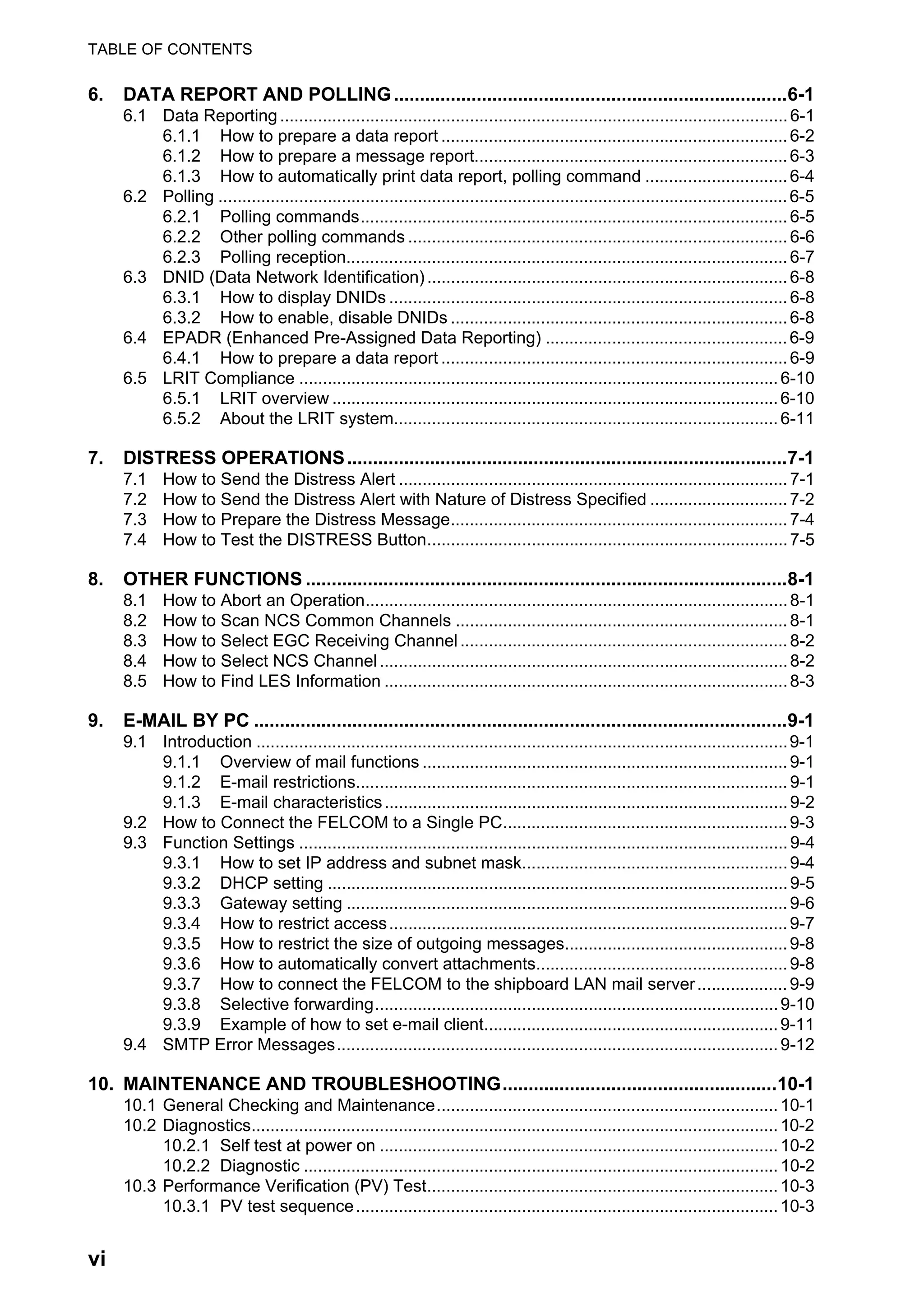 TABLE OF CONTENTS
vi
6. DATA REPORT AND POLLING............................................................................6-1
6.1 Data Reporting...........................................................................................................6-1
6.1.1 How to prepare a data report .........................................................................6-2
6.1.2 How to prepare a message report..................................................................6-3
6.1.3 How to automatically print data report, polling command ..............................6-4
6.2 Polling ........................................................................................................................6-5
6.2.1 Polling commands..........................................................................................6-5
6.2.2 Other polling commands ................................................................................6-6
6.2.3 Polling reception.............................................................................................6-7
6.3 DNID (Data Network Identification)............................................................................6-8
6.3.1 How to display DNIDs ....................................................................................6-8
6.3.2 How to enable, disable DNIDs .......................................................................6-8
6.4 EPADR (Enhanced Pre-Assigned Data Reporting) ...................................................6-9
6.4.1 How to prepare a data report .........................................................................6-9
6.5 LRIT Compliance .....................................................................................................6-10
6.5.1 LRIT overview ..............................................................................................6-10
6.5.2 About the LRIT system.................................................................................6-11
7. DISTRESS OPERATIONS.....................................................................................7-1
7.1 How to Send the Distress Alert ..................................................................................7-1
7.2 How to Send the Distress Alert with Nature of Distress Specified .............................7-2
7.3 How to Prepare the Distress Message.......................................................................7-4
7.4 How to Test the DISTRESS Button............................................................................7-5
8. OTHER FUNCTIONS .............................................................................................8-1
8.1 How to Abort an Operation.........................................................................................8-1
8.2 How to Scan NCS Common Channels ......................................................................8-1
8.3 How to Select EGC Receiving Channel.....................................................................8-2
8.4 How to Select NCS Channel......................................................................................8-2
8.5 How to Find LES Information .....................................................................................8-3
9. E-MAIL BY PC .......................................................................................................9-1
9.1 Introduction ................................................................................................................9-1
9.1.1 Overview of mail functions .............................................................................9-1
9.1.2 E-mail restrictions...........................................................................................9-1
9.1.3 E-mail characteristics.....................................................................................9-2
9.2 How to Connect the FELCOM to a Single PC............................................................9-3
9.3 Function Settings .......................................................................................................9-4
9.3.1 How to set IP address and subnet mask........................................................9-4
9.3.2 DHCP setting .................................................................................................9-5
9.3.3 Gateway setting .............................................................................................9-6
9.3.4 How to restrict access....................................................................................9-7
9.3.5 How to restrict the size of outgoing messages...............................................9-8
9.3.6 How to automatically convert attachments.....................................................9-8
9.3.7 How to connect the FELCOM to the shipboard LAN mail server...................9-9
9.3.8 Selective forwarding.....................................................................................9-10
9.3.9 Example of how to set e-mail client..............................................................9-11
9.4 SMTP Error Messages.............................................................................................9-12
10. MAINTENANCE AND TROUBLESHOOTING.....................................................10-1
10.1 General Checking and Maintenance........................................................................10-1
10.2 Diagnostics...............................................................................................................10-2
10.2.1 Self test at power on ....................................................................................10-2
10.2.2 Diagnostic ....................................................................................................10-2
10.3 Performance Verification (PV) Test..........................................................................10-3
10.3.1 PV test sequence.........................................................................................10-3
 