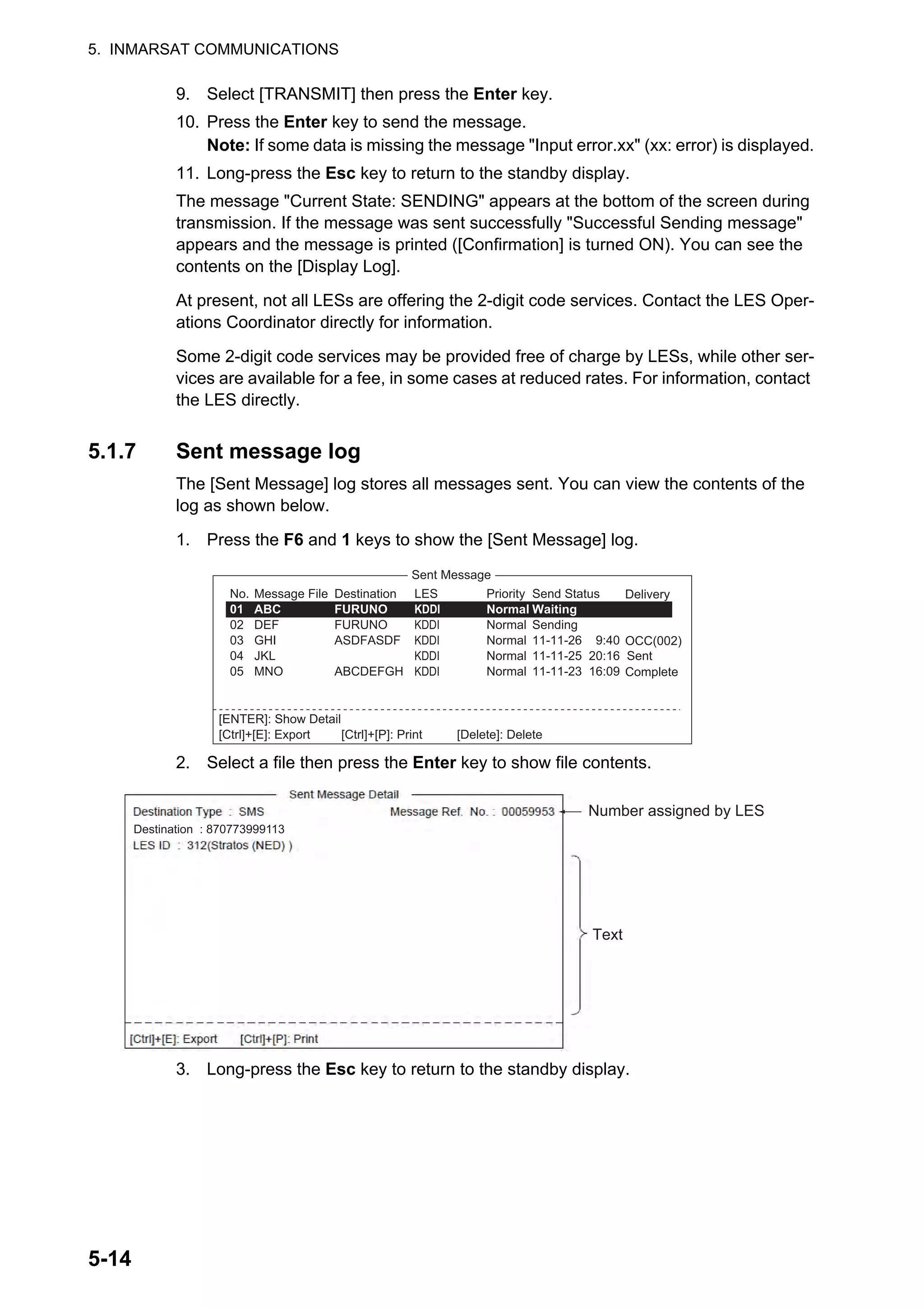 5. INMARSAT COMMUNICATIONS
5-14
9. Select [TRANSMIT] then press the Enter key.
10. Press the Enter key to send the message.
Note: If some data is missing the message "Input error.xx" (xx: error) is displayed.
11. Long-press the Esc key to return to the standby display.
The message "Current State: SENDING" appears at the bottom of the screen during
transmission. If the message was sent successfully "Successful Sending message"
appears and the message is printed ([Confirmation] is turned ON). You can see the
contents on the [Display Log].
At present, not all LESs are offering the 2-digit code services. Contact the LES Oper-
ations Coordinator directly for information.
Some 2-digit code services may be provided free of charge by LESs, while other ser-
vices are available for a fee, in some cases at reduced rates. For information, contact
the LES directly.
5.1.7 Sent message log
The [Sent Message] log stores all messages sent. You can view the contents of the
log as shown below.
1. Press the F6 and 1 keys to show the [Sent Message] log.
2. Select a file then press the Enter key to show file contents.
3. Long-press the Esc key to return to the standby display.
Sent Message
Delivery
OCC(002)
Complete
Message File
ABC
DEF
GHI
JKL
MNO
No.
01
02
03
04
05
Destination
FURUNO
FURUNO
ASDFASDF
ABCDEFGH
LES
KDDI
KDDI
KDDI
KDDI
KDDI
Priority
Normal
Normal
Normal
Normal
Normal
Send Status
Waiting
Sending
11-11-26 9:40
11-11-25 20:16 Sent
11-11-23 16:09
[ENTER]: Show Detail
[Ctrl]+[E]: Export [Ctrl]+[P]: Print [Delete]: Delete
Number assigned by LES
Text
Destination : 870773999113
 