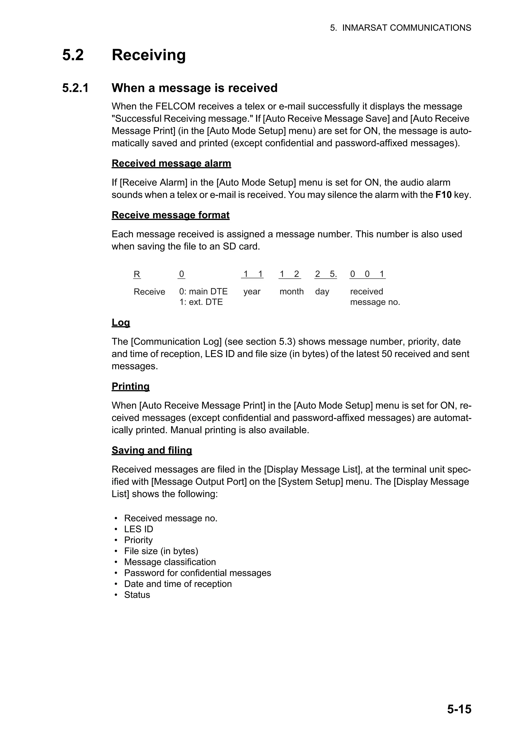5. INMARSAT COMMUNICATIONS
5-15
5.2 Receiving
5.2.1 When a message is received
When the FELCOM receives a telex or e-mail successfully it displays the message
"Successful Receiving message." If [Auto Receive Message Save] and [Auto Receive
Message Print] (in the [Auto Mode Setup] menu) are set for ON, the message is auto-
matically saved and printed (except confidential and password-affixed messages).
Received message alarm
If [Receive Alarm] in the [Auto Mode Setup] menu is set for ON, the audio alarm
sounds when a telex or e-mail is received. You may silence the alarm with the F10 key.
Receive message format
Each message received is assigned a message number. This number is also used
when saving the file to an SD card.
Log
The [Communication Log] (see section 5.3) shows message number, priority, date
and time of reception, LES ID and file size (in bytes) of the latest 50 received and sent
messages.
Printing
When [Auto Receive Message Print] in the [Auto Mode Setup] menu is set for ON, re-
ceived messages (except confidential and password-affixed messages) are automat-
ically printed. Manual printing is also available.
Saving and filing
Received messages are filed in the [Display Message List], at the terminal unit spec-
ified with [Message Output Port] on the [System Setup] menu. The [Display Message
List] shows the following:
• Received message no.
• LES ID
• Priority
• File size (in bytes)
• Message classification
• Password for confidential messages
• Date and time of reception
• Status
R
Receive
0
0: main DTE
1: ext. DTE
1 1
year
1 2
month
2 5.
day
0 0 1
received
message no.
 