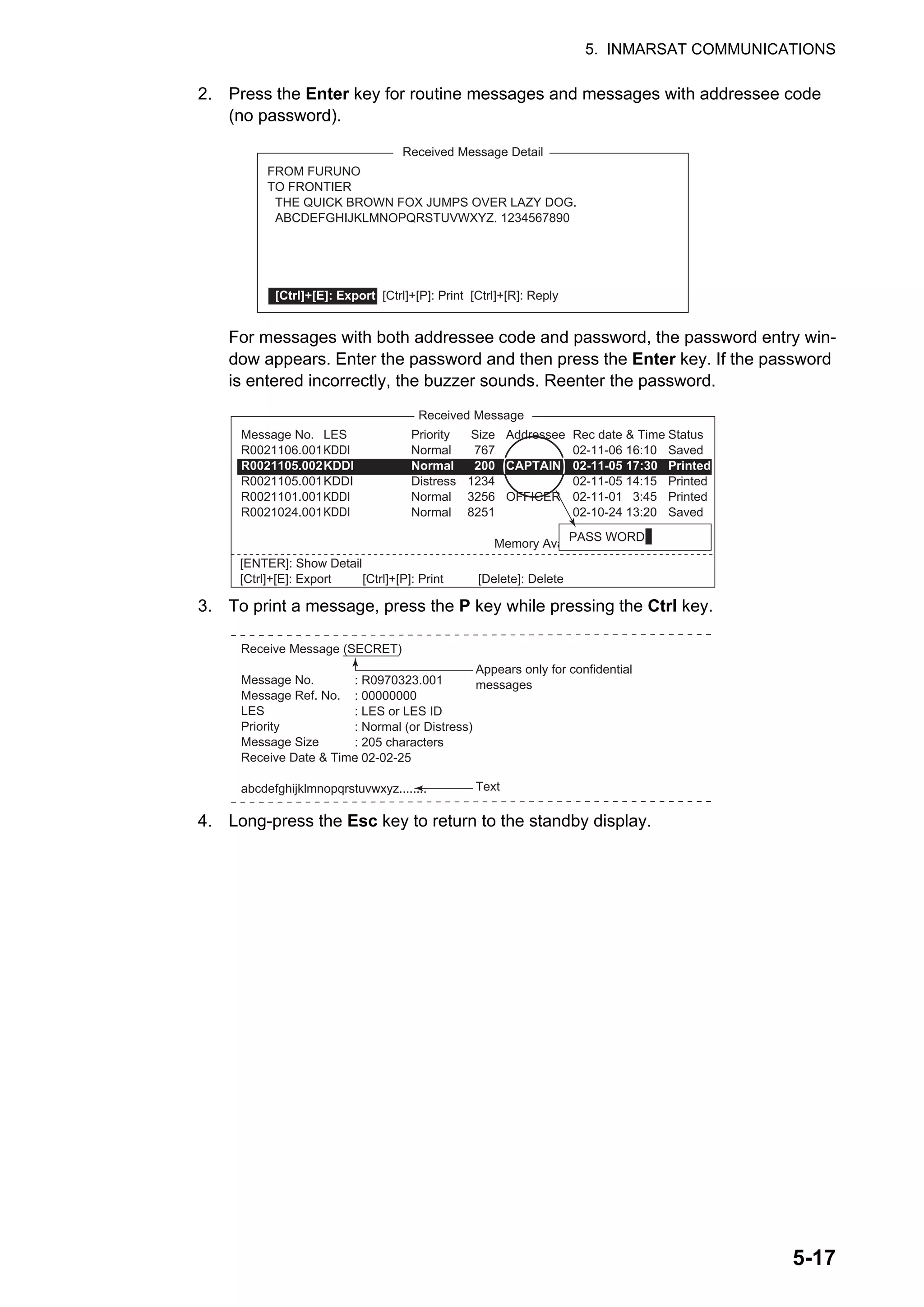 5. INMARSAT COMMUNICATIONS
5-17
2. Press the Enter key for routine messages and messages with addressee code
(no password).
For messages with both addressee code and password, the password entry win-
dow appears. Enter the password and then press the Enter key. If the password
is entered incorrectly, the buzzer sounds. Reenter the password.
3. To print a message, press the P key while pressing the Ctrl key.
4. Long-press the Esc key to return to the standby display.
Received Message Detail
FROM FURUNO
TO FRONTIER
THE QUICK BROWN FOX JUMPS OVER LAZY DOG.
ABCDEFGHIJKLMNOPQRSTUVWXYZ. 1234567890
[Ctrl]+[E]: Export [Ctrl]+[P]: Print [Ctrl]+[R]: Reply
Received Message
Message No.
R0021106.001
R0021105.002
R0021105.001
R0021101.001
R0021024.001
LES
KDDI
KDDI
KDDI
KDDI
KDDI
Priority
Normal
Normal
Distress
Normal
Normal
Addressee
CAPTAIN
OFFICER
Rec date & Time
02-11-06 16:10
02-11-05 17:30
02-11-05 14:15
02-11-01 3:45
02-10-24 13:20
Status
Saved
Printed
Printed
Printed
Saved
Memory Available: 3317 Bytes
Size
32767
200
1234
3256
8251
PASS WORD:
[ENTER]: Show Detail
[Ctrl]+[E]: Export [Ctrl]+[P]: Print [Delete]: Delete
Receive Message (SECRET)
Message No.
Message Ref. No.
LES
Priority
Message Size
Receive Date & Time
abcdefghijklmnopqrstuvwxyz........
: R0970323.001
: 00000000
: LES or LES ID
: Normal (or Distress)
: 205 characters
: 02-02-25
Appears only for confidential
messages
Text
 