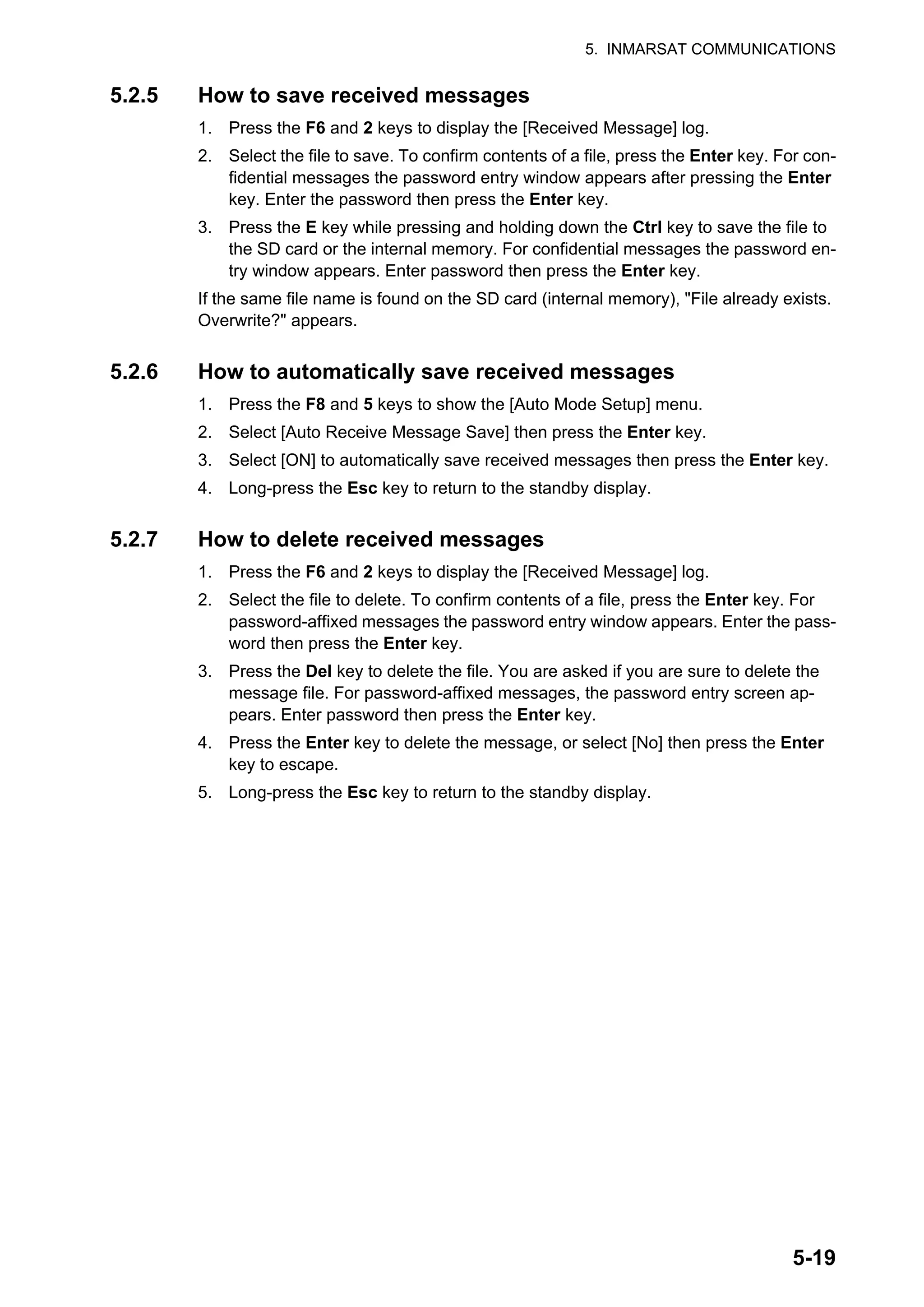 5. INMARSAT COMMUNICATIONS
5-19
5.2.5 How to save received messages
1. Press the F6 and 2 keys to display the [Received Message] log.
2. Select the file to save. To confirm contents of a file, press the Enter key. For con-
fidential messages the password entry window appears after pressing the Enter
key. Enter the password then press the Enter key.
3. Press the E key while pressing and holding down the Ctrl key to save the file to
the SD card or the internal memory. For confidential messages the password en-
try window appears. Enter password then press the Enter key.
If the same file name is found on the SD card (internal memory), "File already exists.
Overwrite?" appears.
5.2.6 How to automatically save received messages
1. Press the F8 and 5 keys to show the [Auto Mode Setup] menu.
2. Select [Auto Receive Message Save] then press the Enter key.
3. Select [ON] to automatically save received messages then press the Enter key.
4. Long-press the Esc key to return to the standby display.
5.2.7 How to delete received messages
1. Press the F6 and 2 keys to display the [Received Message] log.
2. Select the file to delete. To confirm contents of a file, press the Enter key. For
password-affixed messages the password entry window appears. Enter the pass-
word then press the Enter key.
3. Press the Del key to delete the file. You are asked if you are sure to delete the
message file. For password-affixed messages, the password entry screen ap-
pears. Enter password then press the Enter key.
4. Press the Enter key to delete the message, or select [No] then press the Enter
key to escape.
5. Long-press the Esc key to return to the standby display.
 