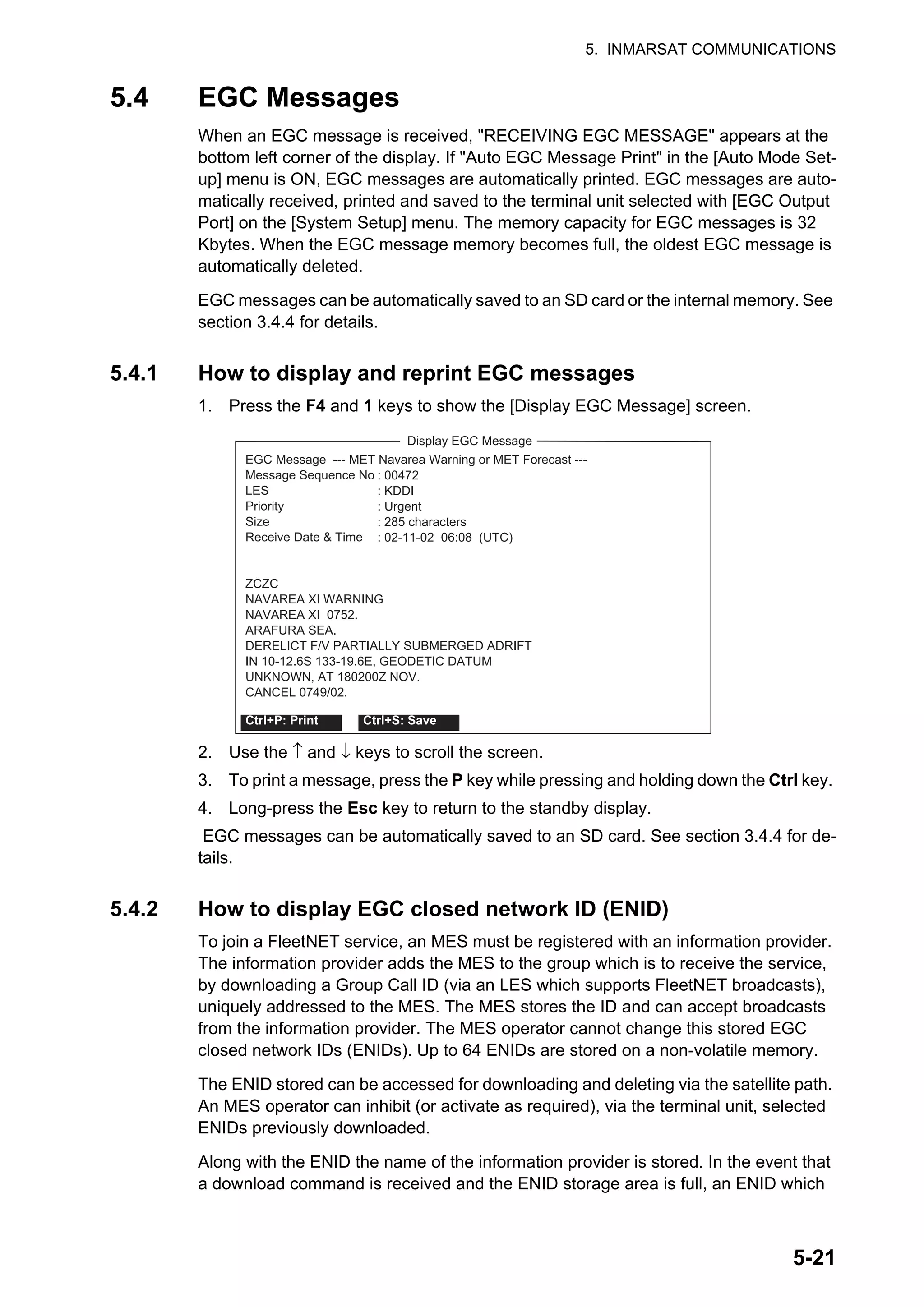 5. INMARSAT COMMUNICATIONS
5-21
5.4 EGC Messages
When an EGC message is received, "RECEIVING EGC MESSAGE" appears at the
bottom left corner of the display. If "Auto EGC Message Print" in the [Auto Mode Set-
up] menu is ON, EGC messages are automatically printed. EGC messages are auto-
matically received, printed and saved to the terminal unit selected with [EGC Output
Port] on the [System Setup] menu. The memory capacity for EGC messages is 32
Kbytes. When the EGC message memory becomes full, the oldest EGC message is
automatically deleted.
EGC messages can be automatically saved to an SD card or the internal memory. See
section 3.4.4 for details.
5.4.1 How to display and reprint EGC messages
1. Press the F4 and 1 keys to show the [Display EGC Message] screen.
2. Use the ↑ and ↓ keys to scroll the screen.
3. To print a message, press the P key while pressing and holding down the Ctrl key.
4. Long-press the Esc key to return to the standby display.
EGC messages can be automatically saved to an SD card. See section 3.4.4 for de-
tails.
5.4.2 How to display EGC closed network ID (ENID)
To join a FleetNET service, an MES must be registered with an information provider.
The information provider adds the MES to the group which is to receive the service,
by downloading a Group Call ID (via an LES which supports FleetNET broadcasts),
uniquely addressed to the MES. The MES stores the ID and can accept broadcasts
from the information provider. The MES operator cannot change this stored EGC
closed network IDs (ENIDs). Up to 64 ENIDs are stored on a non-volatile memory.
The ENID stored can be accessed for downloading and deleting via the satellite path.
An MES operator can inhibit (or activate as required), via the terminal unit, selected
ENIDs previously downloaded.
Along with the ENID the name of the information provider is stored. In the event that
a download command is received and the ENID storage area is full, an ENID which
: 00472
: KDDI
: Urgent
: 285 characters
: 02-11-02 06:08 (UTC)
Display EGC Message
EGC Message --- MET Navarea Warning or MET Forecast ---
Message Sequence No
LES
Priority
Size
Receive Date & Time
ZCZC
NAVAREA XI WARNING
NAVAREA XI 0752.
ARAFURA SEA.
DERELICT F/V PARTIALLY SUBMERGED ADRIFT
IN 10-12.6S 133-19.6E, GEODETIC DATUM
UNKNOWN, AT 180200Z NOV.
CANCEL 0749/02.
Ctrl+P: Print Ctrl+S: Save
 
