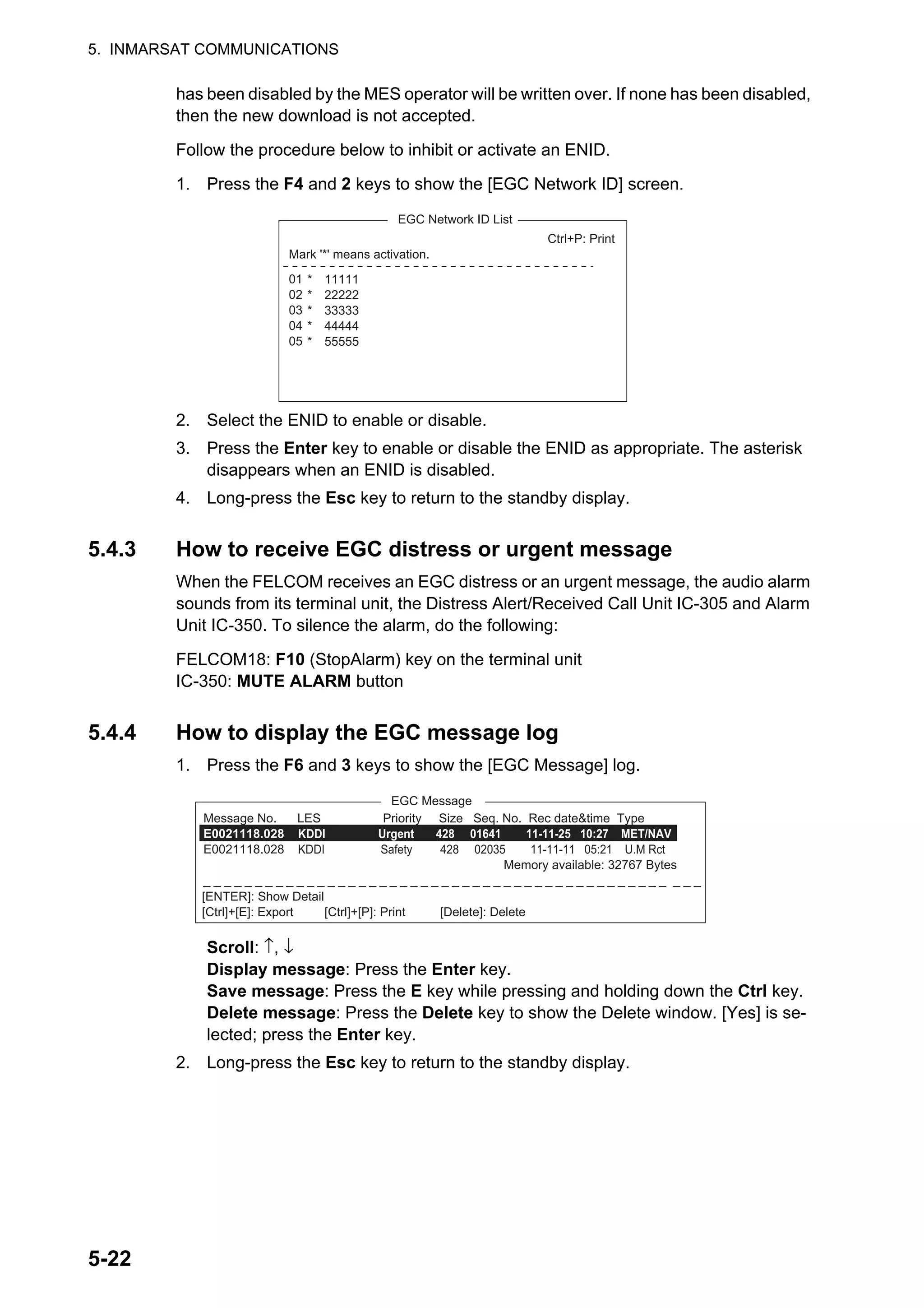 5. INMARSAT COMMUNICATIONS
5-22
has been disabled by the MES operator will be written over. If none has been disabled,
then the new download is not accepted.
Follow the procedure below to inhibit or activate an ENID.
1. Press the F4 and 2 keys to show the [EGC Network ID] screen.
2. Select the ENID to enable or disable.
3. Press the Enter key to enable or disable the ENID as appropriate. The asterisk
disappears when an ENID is disabled.
4. Long-press the Esc key to return to the standby display.
5.4.3 How to receive EGC distress or urgent message
When the FELCOM receives an EGC distress or an urgent message, the audio alarm
sounds from its terminal unit, the Distress Alert/Received Call Unit IC-305 and Alarm
Unit IC-350. To silence the alarm, do the following:
FELCOM18: F10 (StopAlarm) key on the terminal unit
IC-350: MUTE ALARM button
5.4.4 How to display the EGC message log
1. Press the F6 and 3 keys to show the [EGC Message] log.
Scroll: ↑, ↓
Display message: Press the Enter key.
Save message: Press the E key while pressing and holding down the Ctrl key.
Delete message: Press the Delete key to show the Delete window. [Yes] is se-
lected; press the Enter key.
2. Long-press the Esc key to return to the standby display.
Ctrl+P: Print
Mark '*' means activation.
01
02
03
04
05
*
*
*
*
*
11111
22222
33333
44444
55555
EGC Network ID List
EGC Message
Message No. LES Priority Size Seq. No. Rec date&time Type
E0021118.028 KDDI Urgent 428 01641 11-11-25 10:27 MET/NAV
E0021118.028 KDDI Safety 428 02035 11-11-11 05:21 U.M Rct
Memory available: 32767 Bytes
_ _ _ _ _ _ _ _ _ _ _ _ _ _ _ _ _ _ _ _ _ _ _ _ _ _ _ _ _ _ _ _ _ _ _ _ _ _ _ _ _ _ _ _ _ _ _ _
[ENTER]: Show Detail
[Ctrl]+[E]: Export [Ctrl]+[P]: Print [Delete]: Delete
 