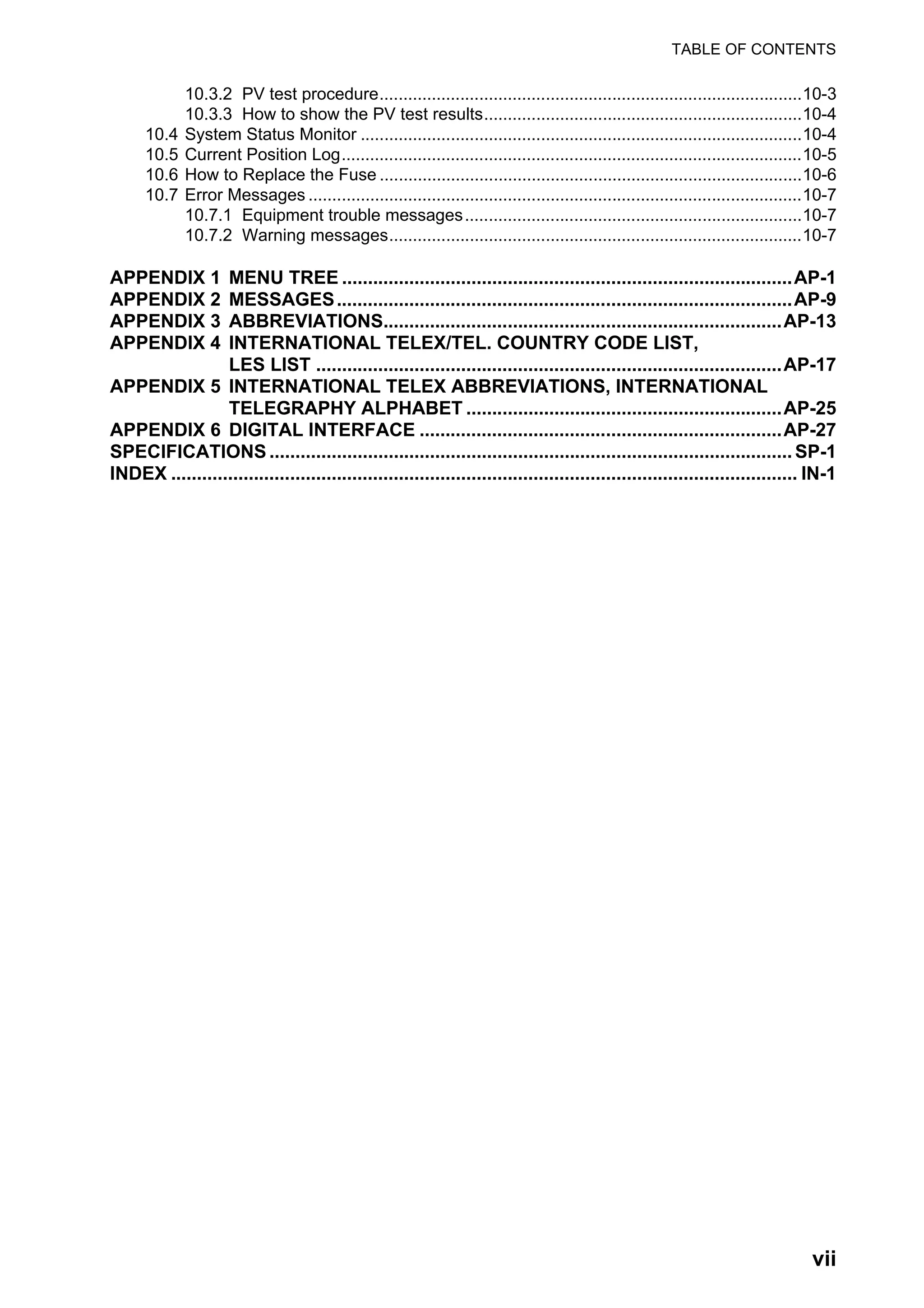 TABLE OF CONTENTS
vii
10.3.2 PV test procedure.........................................................................................10-3
10.3.3 How to show the PV test results...................................................................10-4
10.4 System Status Monitor .............................................................................................10-4
10.5 Current Position Log.................................................................................................10-5
10.6 How to Replace the Fuse .........................................................................................10-6
10.7 Error Messages ........................................................................................................10-7
10.7.1 Equipment trouble messages.......................................................................10-7
10.7.2 Warning messages.......................................................................................10-7
APPENDIX 1 MENU TREE .......................................................................................AP-1
APPENDIX 2 MESSAGES........................................................................................AP-9
APPENDIX 3 ABBREVIATIONS.............................................................................AP-13
APPENDIX 4 INTERNATIONAL TELEX/TEL. COUNTRY CODE LIST,
LES LIST ..........................................................................................AP-17
APPENDIX 5 INTERNATIONAL TELEX ABBREVIATIONS, INTERNATIONAL
TELEGRAPHY ALPHABET .............................................................AP-25
APPENDIX 6 DIGITAL INTERFACE ......................................................................AP-27
SPECIFICATIONS .....................................................................................................SP-1
INDEX ......................................................................................................................... IN-1
 