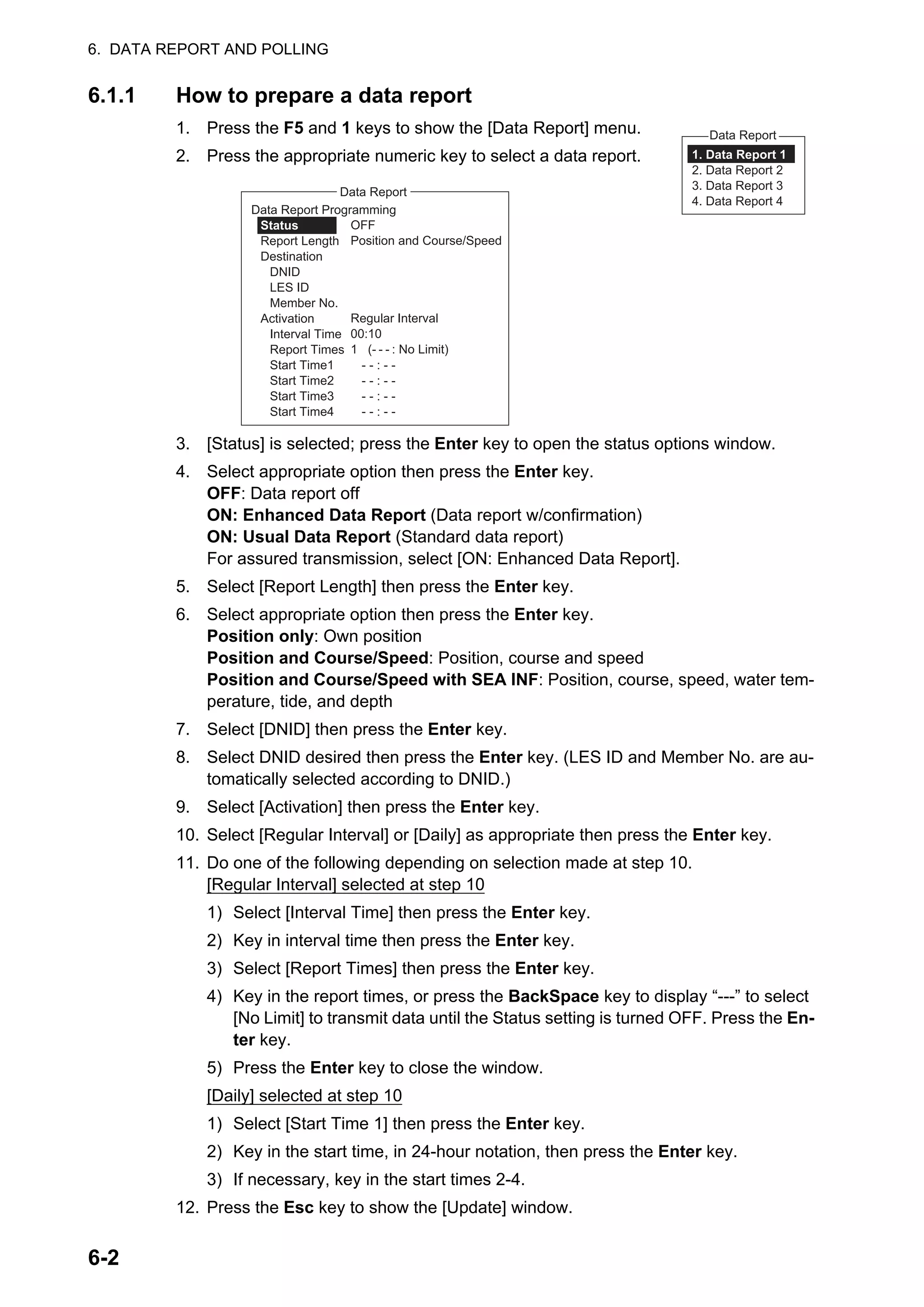 6. DATA REPORT AND POLLING
6-2
6.1.1 How to prepare a data report
1. Press the F5 and 1 keys to show the [Data Report] menu.
2. Press the appropriate numeric key to select a data report.
3. [Status] is selected; press the Enter key to open the status options window.
4. Select appropriate option then press the Enter key.
OFF: Data report off
ON: Enhanced Data Report (Data report w/confirmation)
ON: Usual Data Report (Standard data report)
For assured transmission, select [ON: Enhanced Data Report].
5. Select [Report Length] then press the Enter key.
6. Select appropriate option then press the Enter key.
Position only: Own position
Position and Course/Speed: Position, course and speed
Position and Course/Speed with SEA INF: Position, course, speed, water tem-
perature, tide, and depth
7. Select [DNID] then press the Enter key.
8. Select DNID desired then press the Enter key. (LES ID and Member No. are au-
tomatically selected according to DNID.)
9. Select [Activation] then press the Enter key.
10. Select [Regular Interval] or [Daily] as appropriate then press the Enter key.
11. Do one of the following depending on selection made at step 10.
[Regular Interval] selected at step 10
1) Select [Interval Time] then press the Enter key.
2) Key in interval time then press the Enter key.
3) Select [Report Times] then press the Enter key.
4) Key in the report times, or press the BackSpace key to display “---” to select
[No Limit] to transmit data until the Status setting is turned OFF. Press the En-
ter key.
5) Press the Enter key to close the window.
[Daily] selected at step 10
1) Select [Start Time 1] then press the Enter key.
2) Key in the start time, in 24-hour notation, then press the Enter key.
3) If necessary, key in the start times 2-4.
12. Press the Esc key to show the [Update] window.
Data Report
1. Data Report 1
2. Data Report 2
3. Data Report 3
4. Data Report 4
Data Report
OFF
Position and Course/Speed
Regular Interval
00:10
1 (- - - : No Limit)
Data Report Programming
Status
Report Length
Destination
DNID
LES ID
Member No.
Activation
Interval Time
Report Times
Start Time1 - - : - -
Start Time2 - - : - -
Start Time3 - - : - -
Start Time4 - - : - -
 