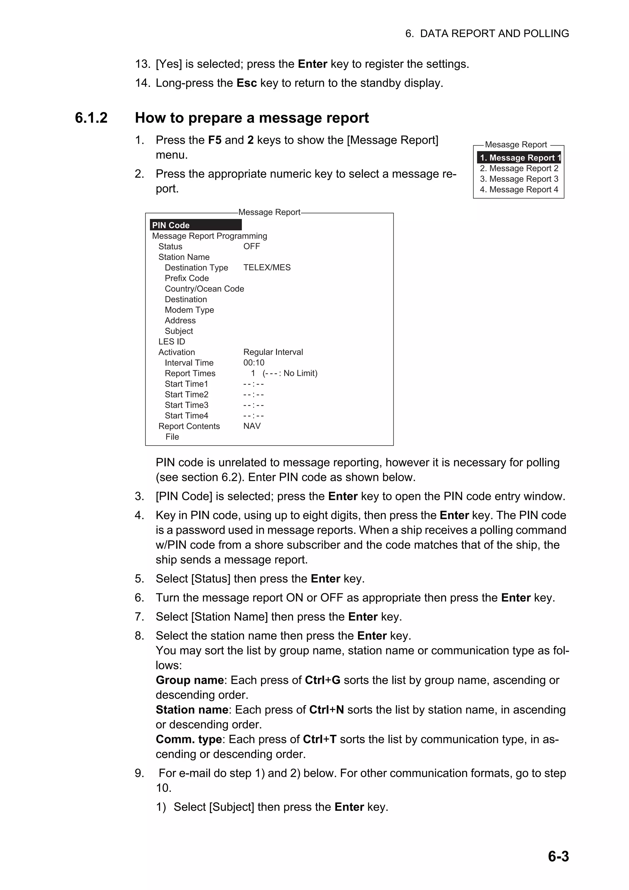 6. DATA REPORT AND POLLING
6-3
13. [Yes] is selected; press the Enter key to register the settings.
14. Long-press the Esc key to return to the standby display.
6.1.2 How to prepare a message report
1. Press the F5 and 2 keys to show the [Message Report]
menu.
2. Press the appropriate numeric key to select a message re-
port.
PIN code is unrelated to message reporting, however it is necessary for polling
(see section 6.2). Enter PIN code as shown below.
3. [PIN Code] is selected; press the Enter key to open the PIN code entry window.
4. Key in PIN code, using up to eight digits, then press the Enter key. The PIN code
is a password used in message reports. When a ship receives a polling command
w/PIN code from a shore subscriber and the code matches that of the ship, the
ship sends a message report.
5. Select [Status] then press the Enter key.
6. Turn the message report ON or OFF as appropriate then press the Enter key.
7. Select [Station Name] then press the Enter key.
8. Select the station name then press the Enter key.
You may sort the list by group name, station name or communication type as fol-
lows:
Group name: Each press of Ctrl+G sorts the list by group name, ascending or
descending order.
Station name: Each press of Ctrl+N sorts the list by station name, in ascending
or descending order.
Comm. type: Each press of Ctrl+T sorts the list by communication type, in as-
cending or descending order.
9. For e-mail do step 1) and 2) below. For other communication formats, go to step
10.
1) Select [Subject] then press the Enter key.
Mesasge Report
1. Message Report 1
2. Message Report 2
3. Message Report 3
4. Message Report 4
Message Report
OFF
TELEX/MES
Regular Interval
00:10
1 (- - - : No Limit)
- - : - -
- - : - -
- - : - -
- - : - -
NAV
PIN Code
Message Report Programming
Status
Station Name
Destination Type
Prefix Code
Country/Ocean Code
Destination
Modem Type
Address
Subject
LES ID
Activation
Interval Time
Report Times
Start Time1
Start Time2
Start Time3
Start Time4
Report Contents
File
 