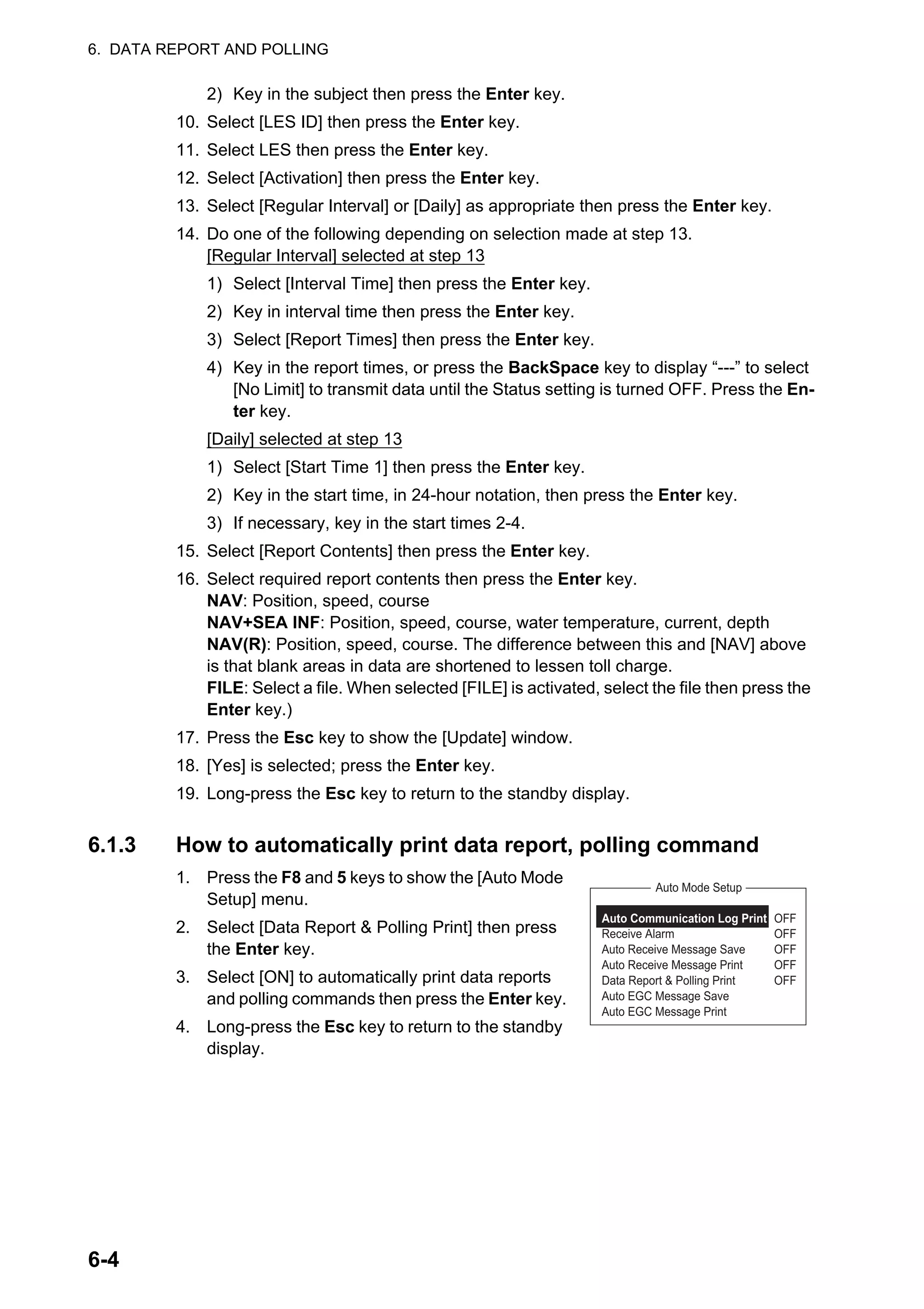 6. DATA REPORT AND POLLING
6-4
2) Key in the subject then press the Enter key.
10. Select [LES ID] then press the Enter key.
11. Select LES then press the Enter key.
12. Select [Activation] then press the Enter key.
13. Select [Regular Interval] or [Daily] as appropriate then press the Enter key.
14. Do one of the following depending on selection made at step 13.
[Regular Interval] selected at step 13
1) Select [Interval Time] then press the Enter key.
2) Key in interval time then press the Enter key.
3) Select [Report Times] then press the Enter key.
4) Key in the report times, or press the BackSpace key to display “---” to select
[No Limit] to transmit data until the Status setting is turned OFF. Press the En-
ter key.
[Daily] selected at step 13
1) Select [Start Time 1] then press the Enter key.
2) Key in the start time, in 24-hour notation, then press the Enter key.
3) If necessary, key in the start times 2-4.
15. Select [Report Contents] then press the Enter key.
16. Select required report contents then press the Enter key.
NAV: Position, speed, course
NAV+SEA INF: Position, speed, course, water temperature, current, depth
NAV(R): Position, speed, course. The difference between this and [NAV] above
is that blank areas in data are shortened to lessen toll charge.
FILE: Select a file. When selected [FILE] is activated, select the file then press the
Enter key.)
17. Press the Esc key to show the [Update] window.
18. [Yes] is selected; press the Enter key.
19. Long-press the Esc key to return to the standby display.
6.1.3 How to automatically print data report, polling command
1. Press the F8 and 5 keys to show the [Auto Mode
Setup] menu.
2. Select [Data Report & Polling Print] then press
the Enter key.
3. Select [ON] to automatically print data reports
and polling commands then press the Enter key.
4. Long-press the Esc key to return to the standby
display.
Auto Communication Log Print OFF
Receive Alarm OFF
Auto Receive Message Save OFF
Auto Receive Message Print OFF
Data Report & Polling Print OFF
Auto EGC Message Save
Auto EGC Message Print
Auto Mode Setup
 