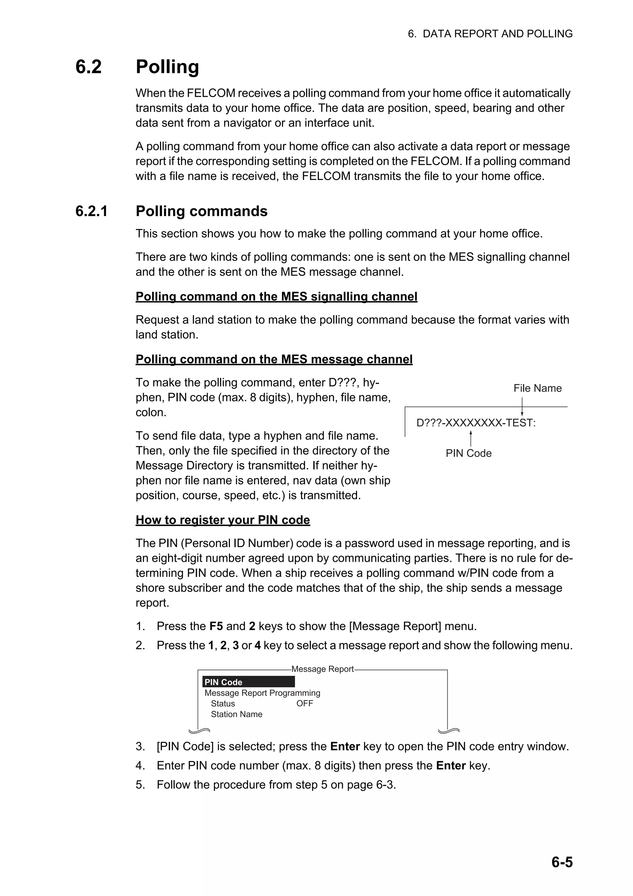 6. DATA REPORT AND POLLING
6-5
6.2 Polling
When the FELCOM receives a polling command from your home office it automatically
transmits data to your home office. The data are position, speed, bearing and other
data sent from a navigator or an interface unit.
A polling command from your home office can also activate a data report or message
report if the corresponding setting is completed on the FELCOM. If a polling command
with a file name is received, the FELCOM transmits the file to your home office.
6.2.1 Polling commands
This section shows you how to make the polling command at your home office.
There are two kinds of polling commands: one is sent on the MES signalling channel
and the other is sent on the MES message channel.
Polling command on the MES signalling channel
Request a land station to make the polling command because the format varies with
land station.
Polling command on the MES message channel
To make the polling command, enter D???, hy-
phen, PIN code (max. 8 digits), hyphen, file name,
colon.
To send file data, type a hyphen and file name.
Then, only the file specified in the directory of the
Message Directory is transmitted. If neither hy-
phen nor file name is entered, nav data (own ship
position, course, speed, etc.) is transmitted.
How to register your PIN code
The PIN (Personal ID Number) code is a password used in message reporting, and is
an eight-digit number agreed upon by communicating parties. There is no rule for de-
termining PIN code. When a ship receives a polling command w/PIN code from a
shore subscriber and the code matches that of the ship, the ship sends a message
report.
1. Press the F5 and 2 keys to show the [Message Report] menu.
2. Press the 1, 2, 3 or 4 key to select a message report and show the following menu.
3. [PIN Code] is selected; press the Enter key to open the PIN code entry window.
4. Enter PIN code number (max. 8 digits) then press the Enter key.
5. Follow the procedure from step 5 on page 6-3.
D???-XXXXXXXX-TEST:
PIN Code
File Name
Message Report
OFF
PIN Code
Message Report Programming
Status
Station Name
 
