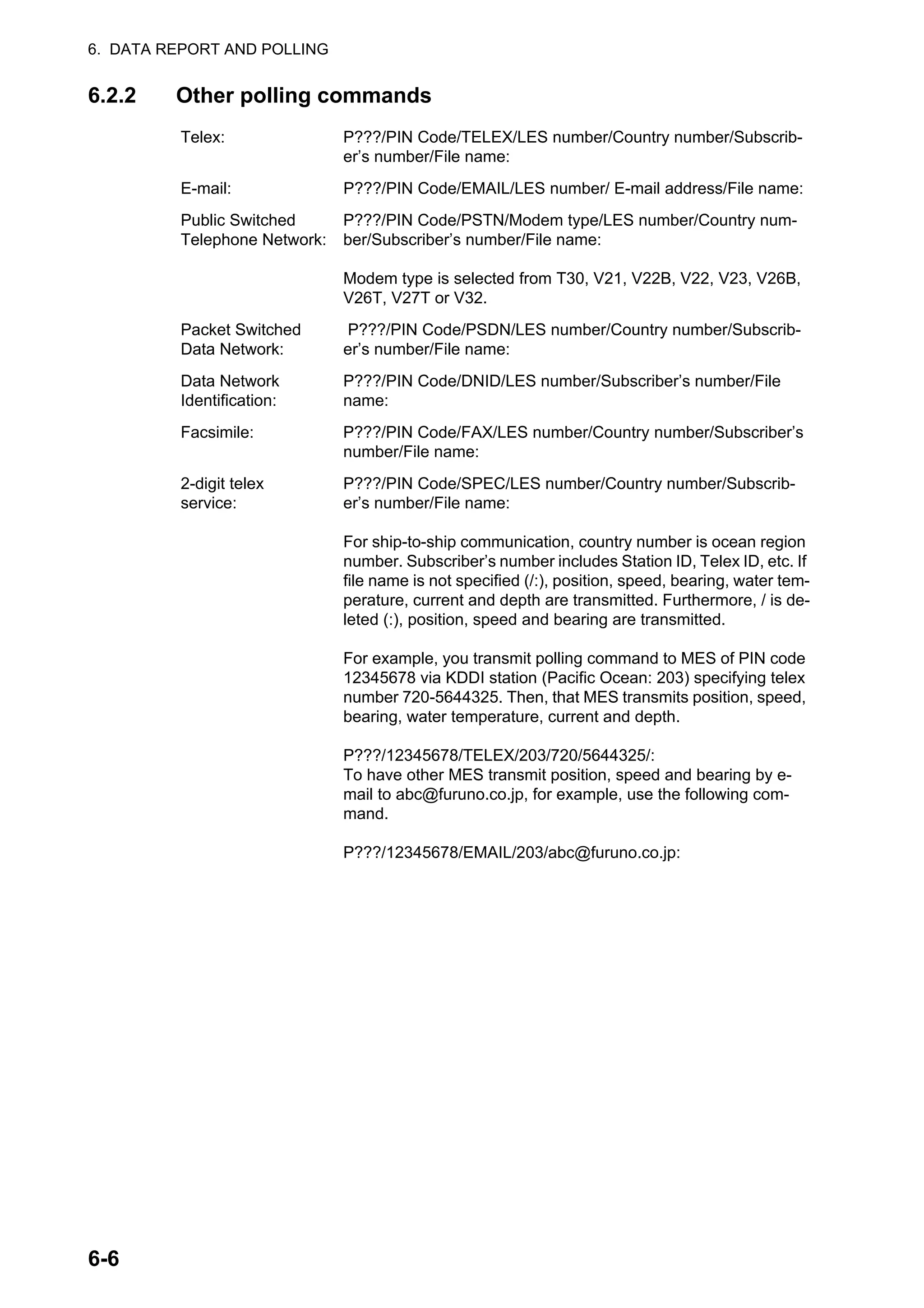 6. DATA REPORT AND POLLING
6-6
6.2.2 Other polling commands
Telex: P???/PIN Code/TELEX/LES number/Country number/Subscrib-
er’s number/File name:
E-mail: P???/PIN Code/EMAIL/LES number/ E-mail address/File name:
Public Switched
Telephone Network:
P???/PIN Code/PSTN/Modem type/LES number/Country num-
ber/Subscriber’s number/File name:
Modem type is selected from T30, V21, V22B, V22, V23, V26B,
V26T, V27T or V32.
Packet Switched
Data Network:
P???/PIN Code/PSDN/LES number/Country number/Subscrib-
er’s number/File name:
Data Network
Identification:
P???/PIN Code/DNID/LES number/Subscriber’s number/File
name:
Facsimile: P???/PIN Code/FAX/LES number/Country number/Subscriber’s
number/File name:
2-digit telex
service:
P???/PIN Code/SPEC/LES number/Country number/Subscrib-
er’s number/File name:
For ship-to-ship communication, country number is ocean region
number. Subscriber’s number includes Station ID, Telex ID, etc. If
file name is not specified (/:), position, speed, bearing, water tem-
perature, current and depth are transmitted. Furthermore, / is de-
leted (:), position, speed and bearing are transmitted.
For example, you transmit polling command to MES of PIN code
12345678 via KDDI station (Pacific Ocean: 203) specifying telex
number 720-5644325. Then, that MES transmits position, speed,
bearing, water temperature, current and depth.
P???/12345678/TELEX/203/720/5644325/:
To have other MES transmit position, speed and bearing by e-
mail to abc@furuno.co.jp, for example, use the following com-
mand.
P???/12345678/EMAIL/203/abc@furuno.co.jp:
 