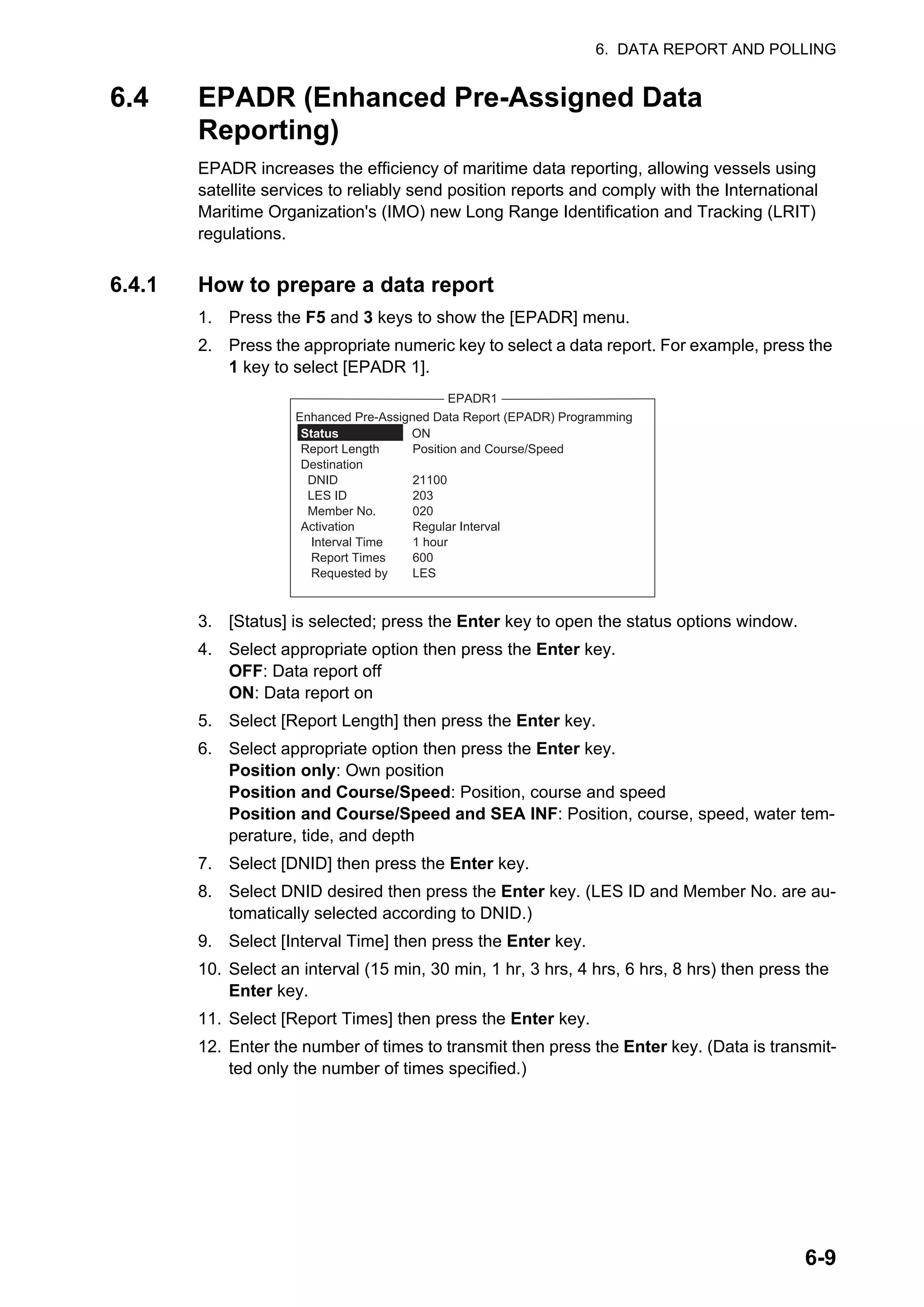 6. DATA REPORT AND POLLING
6-9
6.4 EPADR (Enhanced Pre-Assigned Data
Reporting)
EPADR increases the efficiency of maritime data reporting, allowing vessels using
satellite services to reliably send position reports and comply with the International
Maritime Organization's (IMO) new Long Range Identification and Tracking (LRIT)
regulations.
6.4.1 How to prepare a data report
1. Press the F5 and 3 keys to show the [EPADR] menu.
2. Press the appropriate numeric key to select a data report. For example, press the
1 key to select [EPADR 1].
3. [Status] is selected; press the Enter key to open the status options window.
4. Select appropriate option then press the Enter key.
OFF: Data report off
ON: Data report on
5. Select [Report Length] then press the Enter key.
6. Select appropriate option then press the Enter key.
Position only: Own position
Position and Course/Speed: Position, course and speed
Position and Course/Speed and SEA INF: Position, course, speed, water tem-
perature, tide, and depth
7. Select [DNID] then press the Enter key.
8. Select DNID desired then press the Enter key. (LES ID and Member No. are au-
tomatically selected according to DNID.)
9. Select [Interval Time] then press the Enter key.
10. Select an interval (15 min, 30 min, 1 hr, 3 hrs, 4 hrs, 6 hrs, 8 hrs) then press the
Enter key.
11. Select [Report Times] then press the Enter key.
12. Enter the number of times to transmit then press the Enter key. (Data is transmit-
ted only the number of times specified.)
EPADR1
Status ON
Report Length Position and Course/Speed
Destination
DNID 21100
LES ID 203
Member No. 020
Activation Regular Interval
Interval Time 1 hour
Report Times 600
Requested by LES
Enhanced Pre-Assigned Data Report (EPADR) Programming
 