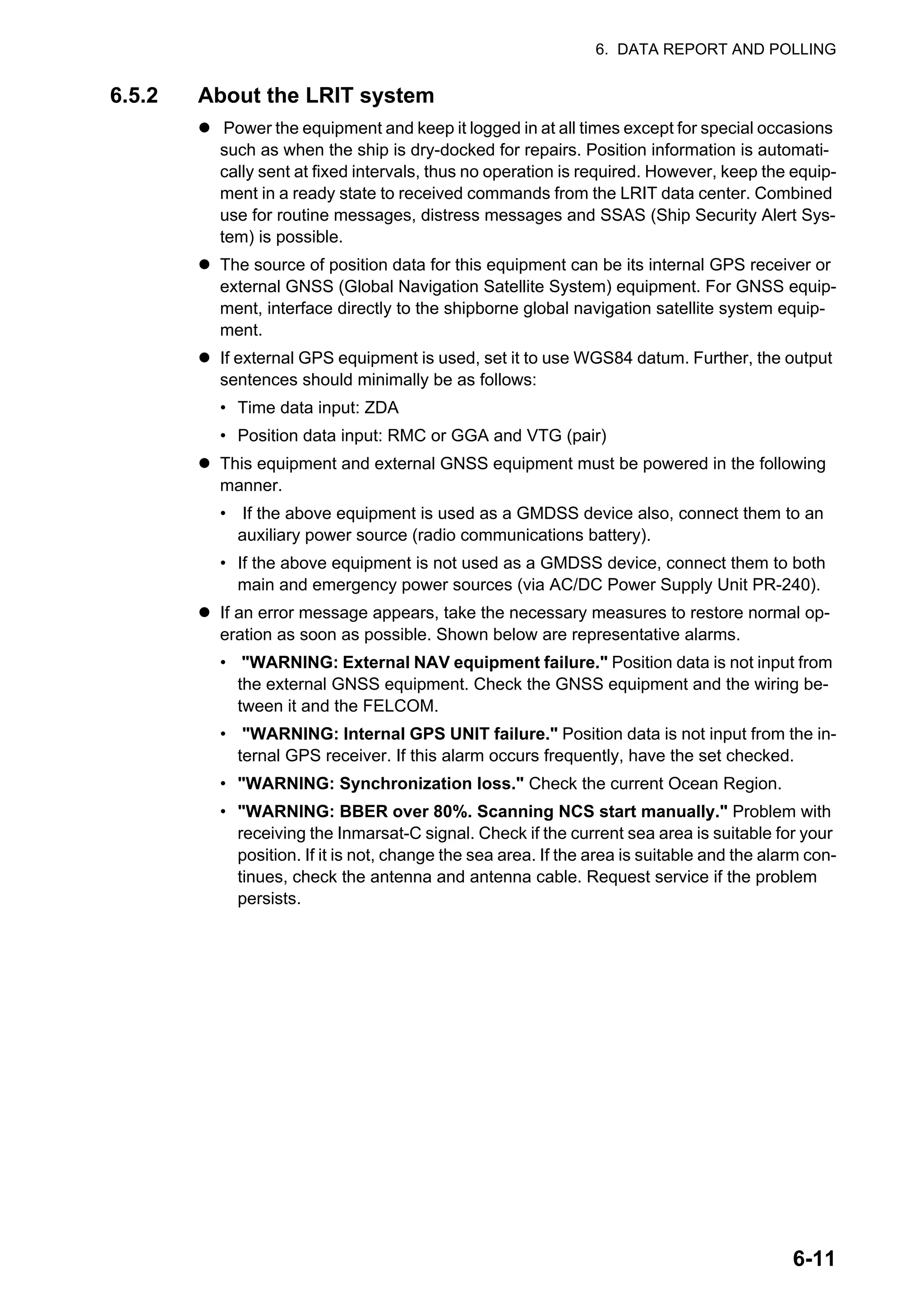 6. DATA REPORT AND POLLING
6-11
6.5.2 About the LRIT system
z Power the equipment and keep it logged in at all times except for special occasions
such as when the ship is dry-docked for repairs. Position information is automati-
cally sent at fixed intervals, thus no operation is required. However, keep the equip-
ment in a ready state to received commands from the LRIT data center. Combined
use for routine messages, distress messages and SSAS (Ship Security Alert Sys-
tem) is possible.
z The source of position data for this equipment can be its internal GPS receiver or
external GNSS (Global Navigation Satellite System) equipment. For GNSS equip-
ment, interface directly to the shipborne global navigation satellite system equip-
ment.
z If external GPS equipment is used, set it to use WGS84 datum. Further, the output
sentences should minimally be as follows:
• Time data input: ZDA
• Position data input: RMC or GGA and VTG (pair)
z This equipment and external GNSS equipment must be powered in the following
manner.
• If the above equipment is used as a GMDSS device also, connect them to an
auxiliary power source (radio communications battery).
• If the above equipment is not used as a GMDSS device, connect them to both
main and emergency power sources (via AC/DC Power Supply Unit PR-240).
z If an error message appears, take the necessary measures to restore normal op-
eration as soon as possible. Shown below are representative alarms.
• "WARNING: External NAV equipment failure." Position data is not input from
the external GNSS equipment. Check the GNSS equipment and the wiring be-
tween it and the FELCOM.
• "WARNING: Internal GPS UNIT failure." Position data is not input from the in-
ternal GPS receiver. If this alarm occurs frequently, have the set checked.
• "WARNING: Synchronization loss." Check the current Ocean Region.
• "WARNING: BBER over 80%. Scanning NCS start manually." Problem with
receiving the Inmarsat-C signal. Check if the current sea area is suitable for your
position. If it is not, change the sea area. If the area is suitable and the alarm con-
tinues, check the antenna and antenna cable. Request service if the problem
persists.
 