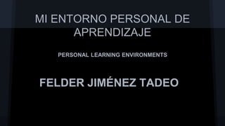 MI ENTORNO PERSONAL DE 
APRENDIZAJE 
PERSONAL LEARNING ENVIRONMENTS 
FELDER JIMÉNEZ TADEO 
 