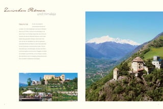 30 31
Zwischen Palmen
und Himalaja
für die verschiedenen
Geschmäcker kulturell viel
zu bieten. Am nahen Berghügel Juval hat sich Reinhold
Messner auf Schloss Juval sein Sommerrefugium mit
einem Hauch von Himalaja eingerichtet. Das Schloss ist
Standort des Messner-Mountain-Museum und ist dem
Mythos Berg gewidmet. Übrigens: Ötzi wurde nicht
weit von hier am Hauslabjoch aus dem Eis geborgen.
Kulturelles Kleinod von Naturns ist das Prokuluskirchlein
mit den berühmten vorromanischen Fresken. Diverse
Veranstaltungen vervollständigen das Naturnser Kultur-
und Eventangebot: Humorsommer, Törggelen im Herbst
am Dorfplatz, Gourmetherbst, um nur einige zu nennen.
Das nahe Meran lockt mit Shopping, altösterreichischem
Flair und südlich mediterraner Leichtigkeit.
Naturns hat
 