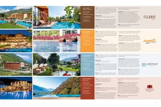 60 61
Hotel Feldhof ÀÀÀÀs
Familien-  Spa-Hotel
Familie Perathoner
Rathausstraße 4
I-39025 Naturns bei Meran
T +39 0473 666 366
F +39 0473 667 263
info@feldhof.com
www.feldhof.com
Hotel Preidlhof ÀÀÀÀs
Kuschelresort
Familie Ladurner
St.-Zeno-Straße 13
I-39025 Naturns bei Meran
T +39 0473 666 251
F +39 0473 666 105
info@preidlhof.it
www.preidlhof.it
www.kuschelresort.it
Hotel Lindenhof ÀÀÀÀs
Style  Spa Resort
Familie Nischler
Kirchweg 2
I-39025 Naturns bei Meran
T +39 0473 666 242
F +39 0473 668 298
info@lindenhof.it
www.lindenhof.it
www.stilfserjochwette.com
Hotel Jagdhof ÀÀÀÀs
Aktiv  Spa Resort
Familie Pirhofer
Herrengasse 15
I-39021 Latsch bei Meran
T +39 0473 622 299
F +39 0473 623 590
info@jagdhof.com
www.jagdhof.com
Lage Der Jagdhof liegt am Ortsrand von Latsch, nur 25
Kilometer von Meran entfernt. Der Südtiroler Vinschgau
ist ein privilegiertes Tal: ruhig, mit mildem Klima und 315
Sonnentagen im Jahr, einer beeindruckenden Bergwelt
und italienischem Flair.
Öffnungszeiten
Sommersaison: 20.03.15 – 15.11.15
Wintersaison: 26.12.15 – 06.01.16
Ausstattung 29 Zimmer und Suiten schaffen eine familiäre
Atmosphäre. Unser Wellnessbereich ist 1.000 Quadratmeter
groß: mit Indoor- und Outdoor-Pool, sechs Saunen und
Jacuzzi unter freiem Himmel. Liegen im Garten und auf der
Saunaterrasse, Wasserbetten in den Ruheräumen: Platz zum
Relaxen gibt’s genug. Unsere Beauty-Lounge ist täglich für
Sie da. Lassen Sie sich behandeln, pflegen und verwöhnen
– mit Massagen und Treatments, von klassisch bis Zen.
Zimmer Unsere Zimmer und Suiten sind großzügig
geschnitten und lichtdurchflutet. Südtiroler Stil mischt
sich mit alpinem Design. Heimische Hölzer und dezente
Farben holen die Natur nach drinnen. Schöne Bäder und
große Balkone machen das Flair perfekt.
Jagdhof-Plus Aktive Menschen werden bei uns bestens
betreut. Biken und rennradeln, golfen, Nordic Walking, jog-
gen und wandern: Wir bieten kompetent geführte Touren
oder GPS-Geräte für individuelle Ausflüge. Im Hotel finden
Sie viele Fitness-Angebote und einen Fitnessraum. Ausrüs-
tung vergessen? Hochwertiges Test-Equipment und einen
Outdoor-Shop gibt’s im Haus, einen Bike-Shop am Ort.
Lage Naturns bei Meran, der sonnigste Ort im Meraner
Land, eingerahmt vom Naturpark Texelgruppe im Nor-
den, vom Süden grüßt die Ortlergruppe mit dem Stilfser
Joch Nationalpark. Der Feldhof ist eine Oase der Ruhe –
trotzdem ist das aktive Leben ganz nah.
Öffnungszeiten
26.03.2015 – 22.11.2015 und 25.12.2015 – 06.01.2016
Ausstattung Das sonnige Wohngefühl der Südtiroler
Berge mischt sich mit mediterraner Eleganz. Wärme,
wohlige Atmosphäre, gepaart mit Zeitgeist-Design aus
heimischen Materialien gefertigt. Mediterranes Am-
biente – der ideale Platz für Beauty und Wellness.
Zimmer 57 Zimmer und Suiten (ca. 22–63 m², alle neu
renoviert) im modernen, alpin-mediterranen Design,
Naturholzmöbel, Holzboden, Nichtraucher, kostenloses
Internet, großteils klimatisiert.
Feldhof-Plus Gourmetmenüs und Themenabende,
Frühstücksterrasse mit Koi-Teich, Beautyfarm – 7
Tage geöffnet, 8 Saunen, 2.000 m² Wellnessanlage,
Spezialmassagen, Physiotherapie. 450 m² Wasserwelt:
Hallenbad mit Schwimmschleuse zum Außenpool (32 °C),
Solepool outdoor ganzjährig (34 °C), Sportbecken (27°C),
Kinderpool mit Rutsche (35 m), Solepool (34 °C) auf dem
Feldhof-Dach, Erlebnis-Kinderhallenbad, ganzjährig
Kinderanimation, täglich geführte Bike-Touren.
NEU Sky-Spa auf dem Feldhof-Dach mit 360° Panorama-
blick auf die Südtiroler Bergwelt.
Lage Über den Dächern von Naturns. Am Sonnenhang,
in ruhiger Naturlandschaft, dabei nur 5 Gehminuten vom
Ortszentrum entfernt.
Öffnungszeit
Anfang März bis Ende November 2015
Ausstattung Life Style-Ambiente mit moderner, elegan-
ter Einrichtung, warmen Farben, sehr viel in heimischer
Lärche, klare Linien, Feng Shui Wasser zum Ruhigwerden
innen und außen, überall große eingerahmte Fensterflä-
chen zum Verweilen und »Alpine-Landschaft-Staunen«,
keine Schnörkel.
Zimmer 58 Zimmer und Suiten, Nichtraucher, warmes,
elegantes, schnörkelloses Design mit Blick in die Berg-
welt, Zimmer mit Bett unter freiem Himmel, kostenloser
Internetanschluss.
Lindenhof-Plus Bike Profi, 18 Bike-Rennradtouren pro
Woche, Ötzi Bike Academy, Bike Holiday-Mitglied, Mit-
glied der Belvita Hotels, Alpine Wellness-Anwendungen,
Sarner Latschen-Behandlung, Partnertreatments und
Kuschelbehandlung, März - November 22 m Freibad auf
28 °C beheizt, Massagen im Freien, Golf mit Familie Nisch-
ler Senior, Weinprofi mit Junior-Chef und 2 Sommeliers.
NEU Wein-Labyrinthgarten zum Kuscheln, Chef’s Table,
Südzimmer mit Schlafmöglichkeit unter freiem Himmel,
Sky-Spa über den Dächern von Naturns: Sky-Sauna mit
täglichen Aufgüssen, 4 Schritte Tauchbecken gefüllt mit
klarem Bergwasser und 360° Panorama-Ruheraum
Lage Absolut ruhige Traumlage am Fuße
des Naturparks, inmitten von Obst- und
Weingärten. 5 Gehminuten in den Ort.
Öffnungszeiten
ganzjährig
Ausstattung Behagliche Stuben, warme Naturhölzer,
mediterrane Gartenanlage mit sonnigen Terrassen und
Olivenhain, Hochzeitszimmer.
Zimmer 50 Zimmer (ca. 24–65 m2
), Nichtraucher, teils
mit Privat-Terrasse, mit Whirlpool und Sauna im Freien,
Romantiksuiten mit Kuschelsofa, Naturholzmöbeln,
Holzboden, open space-Badezimmer, Kaminecke,
Himmelbett, Sternenhimmel, Heimkino, kostenlose
Internetsurfstation im Zimmer, klimatisiert, romantisches
Ambiente.
Preidlhof-Plus Wander- und Romantikprofi für ruhesu-
chende Paare, herrlich ruhige Panoramalage, tägl.
Gourmetküche à la carte, täglich abwechselnde
Themen-Frühstücksbuffets, 7 versch. Saunen, 100 m2
große Spa-Suite für Partnerbehandlungen, Partnertreat-
ments im mediterranen Garten, TCM, Ayurveda, Medical-
Center, mediterraner Wellnesspark mit 5 verschiedenen
Pools (outdoor ganzjährig 34 °C). 3.000 m² Wellnessanla-
ge. DolceVita Lovetime – die Kuschelzeit im Winter.
NEU SPA Tower mit Sky-Infinitypool, Panoramasauna,
Event-Sauna, Feuerlounge
 