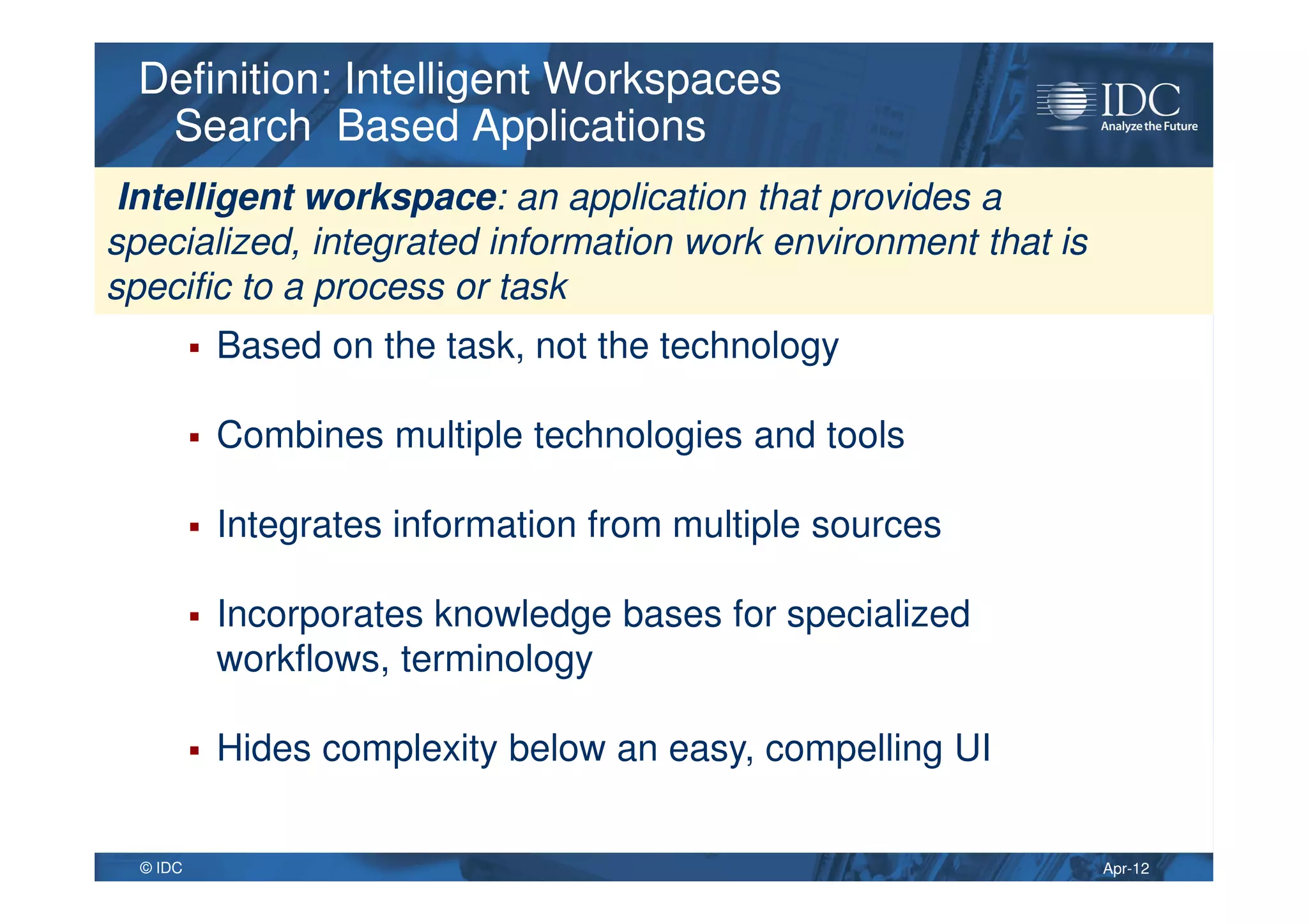 Apr-12© IDC
Definition: Intelligent Workspaces
Search Based Applications
Definition: Intelligent Workspaces
Search Based Applications
Based on the task, not the technology
Combines multiple technologies and tools
Integrates information from multiple sources
Incorporates knowledge bases for specialized
workflows, terminology
Hides complexity below an easy, compelling UI
Intelligent workspace: an application that provides a
specialized, integrated information work environment that is
specific to a process or task
 