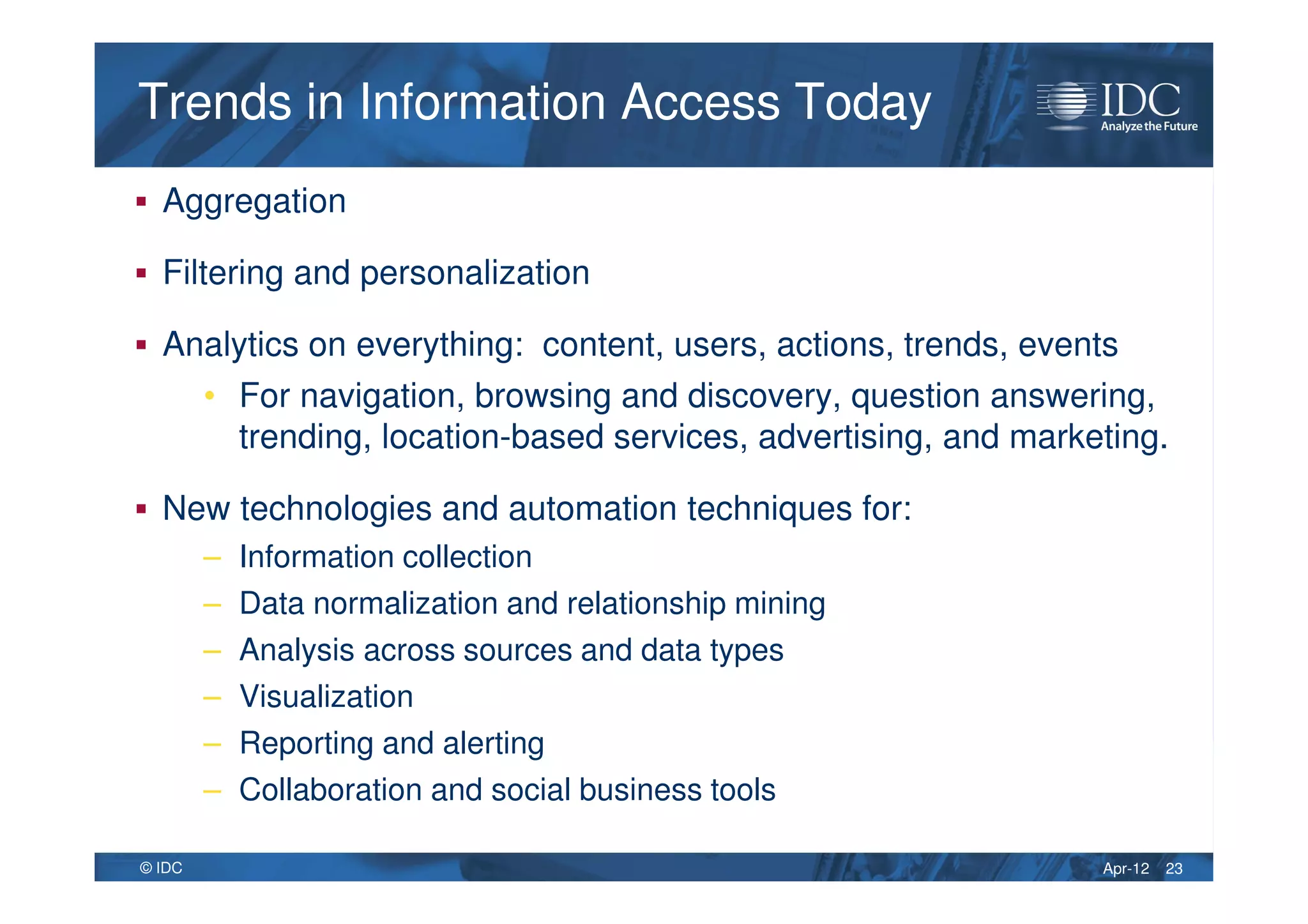 Apr-12© IDC
Trends in Information Access TodayTrends in Information Access Today
Aggregation
Filtering and personalization
Analytics on everything: content, users, actions, trends, events
• For navigation, browsing and discovery, question answering,
trending, location-based services, advertising, and marketing.
New technologies and automation techniques for:
– Information collection
– Data normalization and relationship mining
– Analysis across sources and data types
– Visualization
– Reporting and alerting
– Collaboration and social business tools
23
 