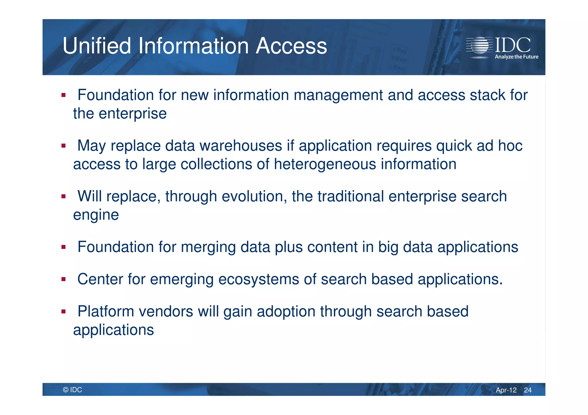 Apr-12© IDC
Unified Information AccessUnified Information Access
Foundation for new information management and access stack for
the enterprise
May replace data warehouses if application requires quick ad hoc
access to large collections of heterogeneous information
Will replace, through evolution, the traditional enterprise search
engine
Foundation for merging data plus content in big data applications
Center for emerging ecosystems of search based applications.
Platform vendors will gain adoption through search based
applications
24
 