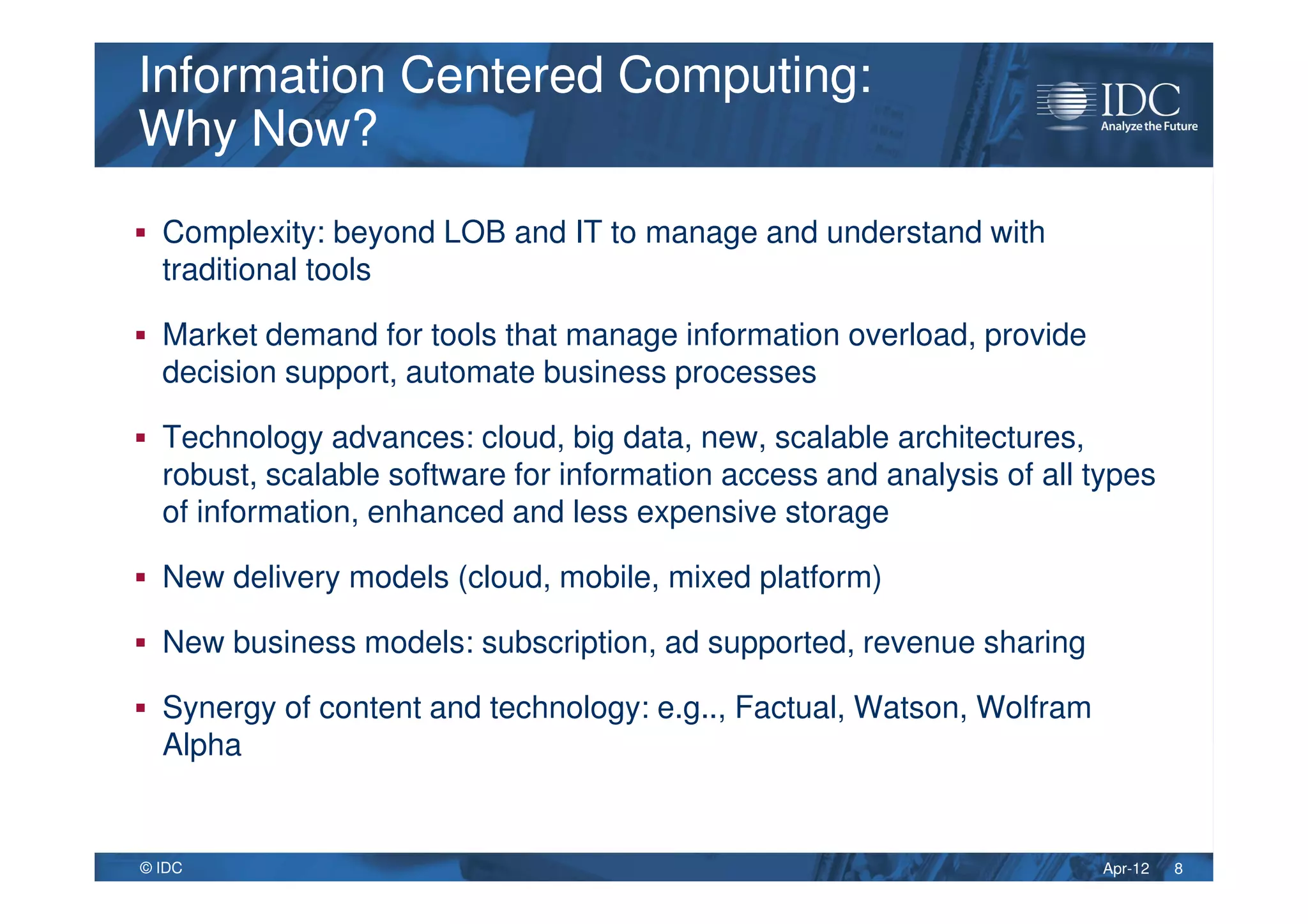 Apr-12© IDC
Information Centered Computing:
Why Now?
Information Centered Computing:
Why Now?
Complexity: beyond LOB and IT to manage and understand with
traditional tools
Market demand for tools that manage information overload, provide
decision support, automate business processes
Technology advances: cloud, big data, new, scalable architectures,
robust, scalable software for information access and analysis of all types
of information, enhanced and less expensive storage
New delivery models (cloud, mobile, mixed platform)
New business models: subscription, ad supported, revenue sharing
Synergy of content and technology: e.g.., Factual, Watson, Wolfram
Alpha
8
 
