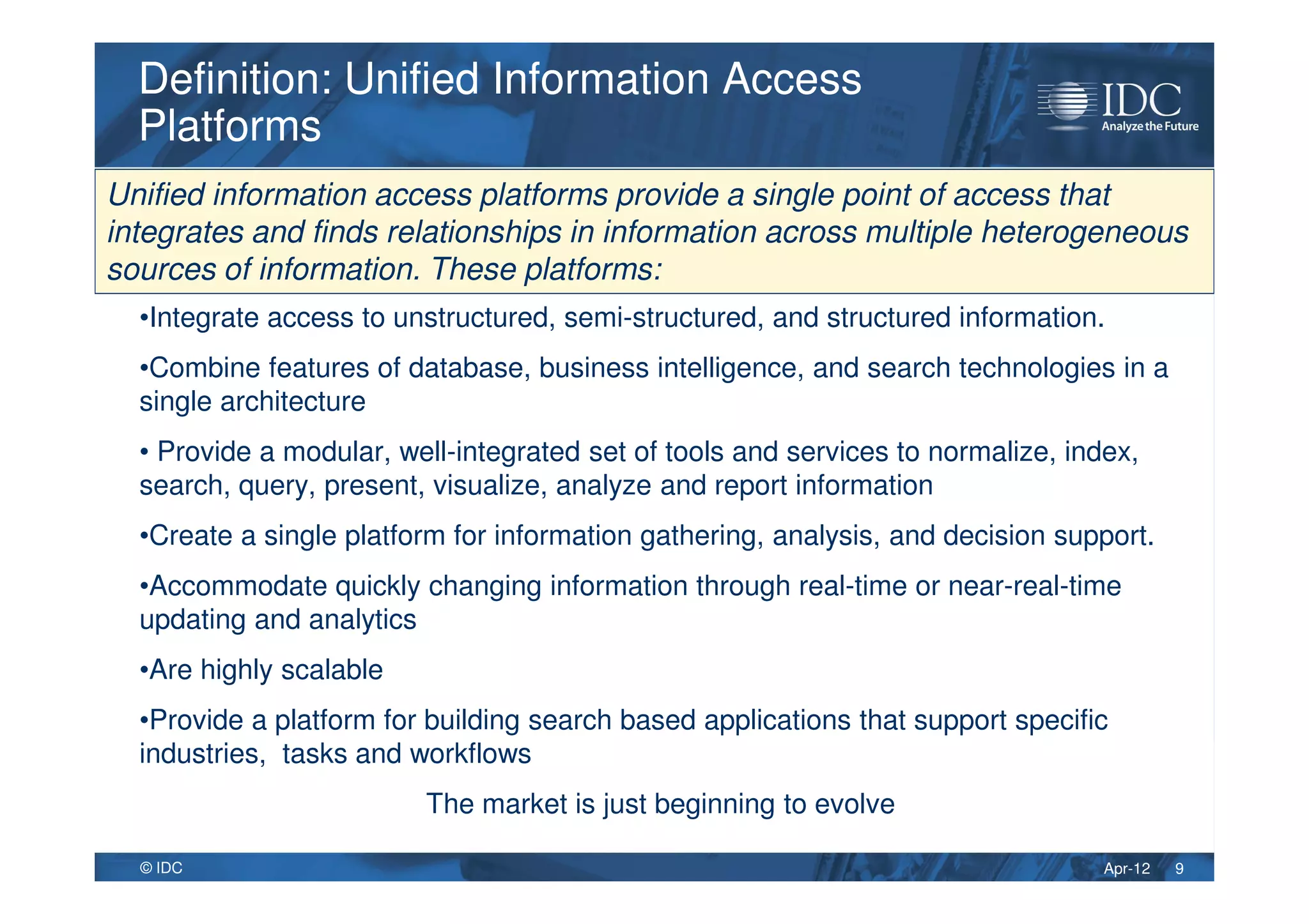 Apr-12© IDC
•Integrate access to unstructured, semi-structured, and structured information.
•Combine features of database, business intelligence, and search technologies in a
single architecture
• Provide a modular, well-integrated set of tools and services to normalize, index,
search, query, present, visualize, analyze and report information
•Create a single platform for information gathering, analysis, and decision support.
•Accommodate quickly changing information through real-time or near-real-time
updating and analytics
•Are highly scalable
•Provide a platform for building search based applications that support specific
industries, tasks and workflows
The market is just beginning to evolve
Definition: Unified Information Access
Platforms
Definition: Unified Information Access
Platforms
9
Unified information access platforms provide a single point of access that
integrates and finds relationships in information across multiple heterogeneous
sources of information. These platforms:
 