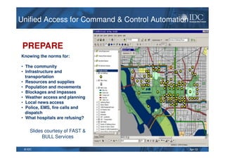 Apr-12© IDC
PREPARE
Knowing the norms for:
• The community
• Infrastructure and
transportation
• Resources and supplies
• Population and movements
• Blockages and impasses
• Weather access and planning
• Local news access
• Police, EMS, fire calls and
dispatch
• What hospitals are refusing?
Slides courtesy of FAST &
BULL Services
Unified Access for Command & Control AutomationUnified Access for Command & Control Automation
 