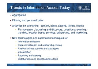 Apr-12© IDC
Trends in Information Access TodayTrends in Information Access Today
Aggregation
Filtering and personalization
Analytics on everything: content, users, actions, trends, events
• For navigation, browsing and discovery, question answering,
trending, location-based services, advertising, and marketing.
New technologies and automation techniques for:
– Information collection
– Data normalization and relationship mining
– Analysis across sources and data types
– Visualization
– Reporting and alerting
– Collaboration and social business tools
23
 