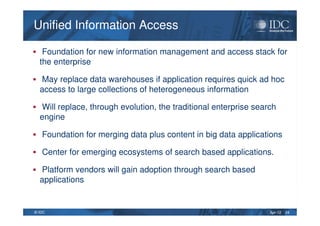 Apr-12© IDC
Unified Information AccessUnified Information Access
Foundation for new information management and access stack for
the enterprise
May replace data warehouses if application requires quick ad hoc
access to large collections of heterogeneous information
Will replace, through evolution, the traditional enterprise search
engine
Foundation for merging data plus content in big data applications
Center for emerging ecosystems of search based applications.
Platform vendors will gain adoption through search based
applications
24
 