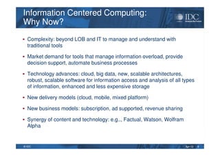 Apr-12© IDC
Information Centered Computing:
Why Now?
Information Centered Computing:
Why Now?
Complexity: beyond LOB and IT to manage and understand with
traditional tools
Market demand for tools that manage information overload, provide
decision support, automate business processes
Technology advances: cloud, big data, new, scalable architectures,
robust, scalable software for information access and analysis of all types
of information, enhanced and less expensive storage
New delivery models (cloud, mobile, mixed platform)
New business models: subscription, ad supported, revenue sharing
Synergy of content and technology: e.g.., Factual, Watson, Wolfram
Alpha
8
 