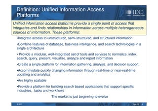 Apr-12© IDC
•Integrate access to unstructured, semi-structured, and structured information.
•Combine features of database, business intelligence, and search technologies in a
single architecture
• Provide a modular, well-integrated set of tools and services to normalize, index,
search, query, present, visualize, analyze and report information
•Create a single platform for information gathering, analysis, and decision support.
•Accommodate quickly changing information through real-time or near-real-time
updating and analytics
•Are highly scalable
•Provide a platform for building search based applications that support specific
industries, tasks and workflows
The market is just beginning to evolve
Definition: Unified Information Access
Platforms
Definition: Unified Information Access
Platforms
9
Unified information access platforms provide a single point of access that
integrates and finds relationships in information across multiple heterogeneous
sources of information. These platforms:
 