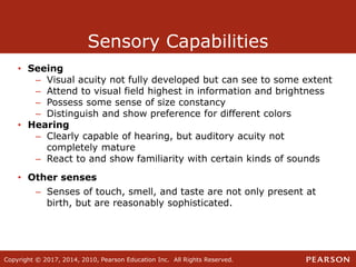 Copyright © 2017, 2014, 2010, Pearson Education Inc. All Rights Reserved.
Sensory Capabilities
• Seeing
– Visual acuity not fully developed but can see to some extent
– Attend to visual field highest in information and brightness
– Possess some sense of size constancy
– Distinguish and show preference for different colors
• Hearing
– Clearly capable of hearing, but auditory acuity not
completely mature
– React to and show familiarity with certain kinds of sounds
• Other senses
– Senses of touch, smell, and taste are not only present at
birth, but are reasonably sophisticated.
 