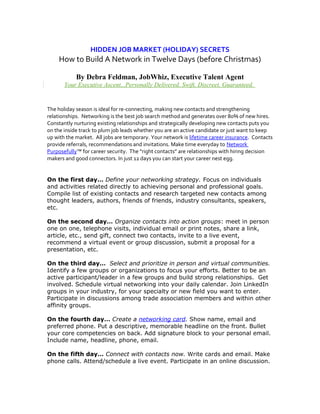 HIDDEN JOB MARKET (HOLIDAY) SECRETS
How to Build A Network in Twelve Days (before Christmas)
By Debra Feldman, JobWhiz, Executive Talent Agent
Your Executive Ascent...Personally Delivered. Swift, Discreet, Guaranteed.
The holiday season is ideal for re-connecting, making new contacts and strengthening
relationships. Networking is the best job search method and generates over 80% of new hires.
Constantly nurturing existing relationships and strategically developing new contacts puts you
on the inside track to plum job leads whether you are an active candidate or just want to keep
up with the market. All jobs are temporary. Your network is lifetime career insurance. Contacts
provide referrals, recommendations and invitations. Make time everyday to Network
Purposefully™ for career security. The “right contacts” are relationships with hiring decision
makers and good connectors. In just 12 days you can start your career nest egg.
On the first day… Define your networking strategy. Focus on individuals
and activities related directly to achieving personal and professional goals.
Compile list of existing contacts and research targeted new contacts among
thought leaders, authors, friends of friends, industry consultants, speakers,
etc.
On the second day… Organize contacts into action groups: meet in person
one on one, telephone visits, individual email or print notes, share a link,
article, etc., send gift, connect two contacts, invite to a live event,
recommend a virtual event or group discussion, submit a proposal for a
presentation, etc.
On the third day… Select and prioritize in person and virtual communities.
Identify a few groups or organizations to focus your efforts. Better to be an
active participant/leader in a few groups and build strong relationships. Get
involved. Schedule virtual networking into your daily calendar. Join LinkedIn
groups in your industry, for your specialty or new field you want to enter.
Participate in discussions among trade association members and within other
affinity groups.
On the fourth day… Create a networking card. Show name, email and
preferred phone. Put a descriptive, memorable headline on the front. Bullet
your core competencies on back. Add signature block to your personal email.
Include name, headline, phone, email.
On the fifth day… Connect with contacts now. Write cards and email. Make
phone calls. Attend/schedule a live event. Participate in an online discussion.
 