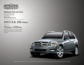 Feldmann Mercedes-Benz
4901 American Blvd West
Bloomington, MN 55437
888-767-1802
FeldmannMercedes.com


2012 GLK 350 4Matic
Lease for only

$13/day or $419/mo
MSRP: $41,705. 30 month lease. 10,000 miles per year,
$3389 down. Plus tax and fees. On approved credit.
Prices subject to change based on factory incentives
and rebates.




                          Serving: Eden Prarie, Minneapolis, Prior Lake, Lakeville, Saint Paul, Shakopee, Burnsville, Excelsior, Savage, Chanhassen, Rosemount, Chaska, Wayzata, Rochester
 