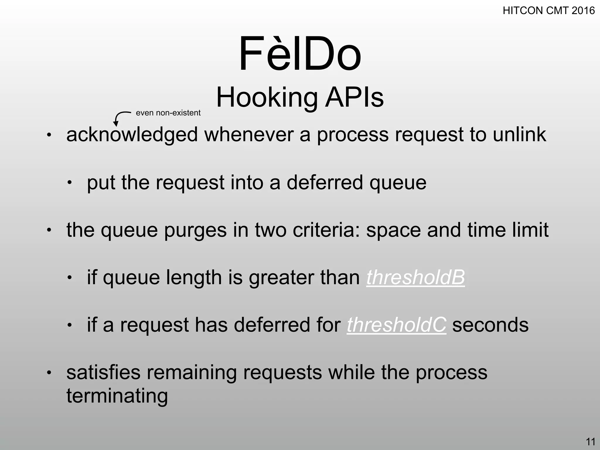 HITCON CMT 2016
FèlDo
Hooking APIs
• acknowledged whenever a process request to unlink
• put the request into a deferred queue
• the queue purges in two criteria: space and time limit
• if queue length is greater than thresholdB
• if a request has deferred for thresholdC seconds
• satisfies remaining requests while the process
terminating
11
even non-existent
 