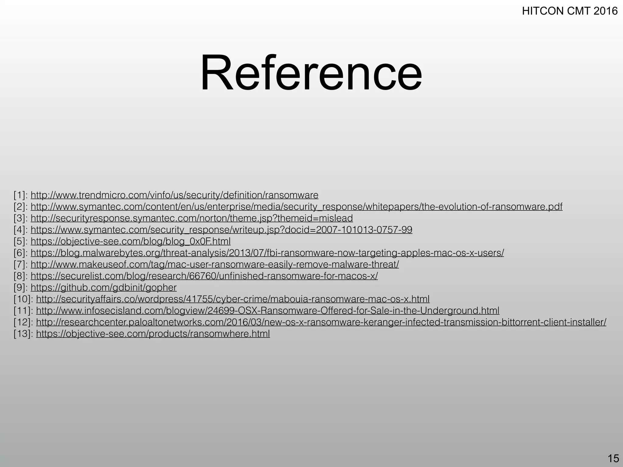 HITCON CMT 2016
Reference
15
[1]: http://www.trendmicro.com/vinfo/us/security/deﬁnition/ransomware
[2]: http://www.symantec.com/content/en/us/enterprise/media/security_response/whitepapers/the-evolution-of-ransomware.pdf
[3]: http://securityresponse.symantec.com/norton/theme.jsp?themeid=mislead
[4]: https://www.symantec.com/security_response/writeup.jsp?docid=2007-101013-0757-99
[5]: https://objective-see.com/blog/blog_0x0F.html
[6]: https://blog.malwarebytes.org/threat-analysis/2013/07/fbi-ransomware-now-targeting-apples-mac-os-x-users/
[7]: http://www.makeuseof.com/tag/mac-user-ransomware-easily-remove-malware-threat/
[8]: https://securelist.com/blog/research/66760/unﬁnished-ransomware-for-macos-x/
[9]: https://github.com/gdbinit/gopher
[10]: http://securityaffairs.co/wordpress/41755/cyber-crime/mabouia-ransomware-mac-os-x.html
[11]: http://www.infosecisland.com/blogview/24699-OSX-Ransomware-Offered-for-Sale-in-the-Underground.html
[12]: http://researchcenter.paloaltonetworks.com/2016/03/new-os-x-ransomware-keranger-infected-transmission-bittorrent-client-installer/
[13]: https://objective-see.com/products/ransomwhere.html
 