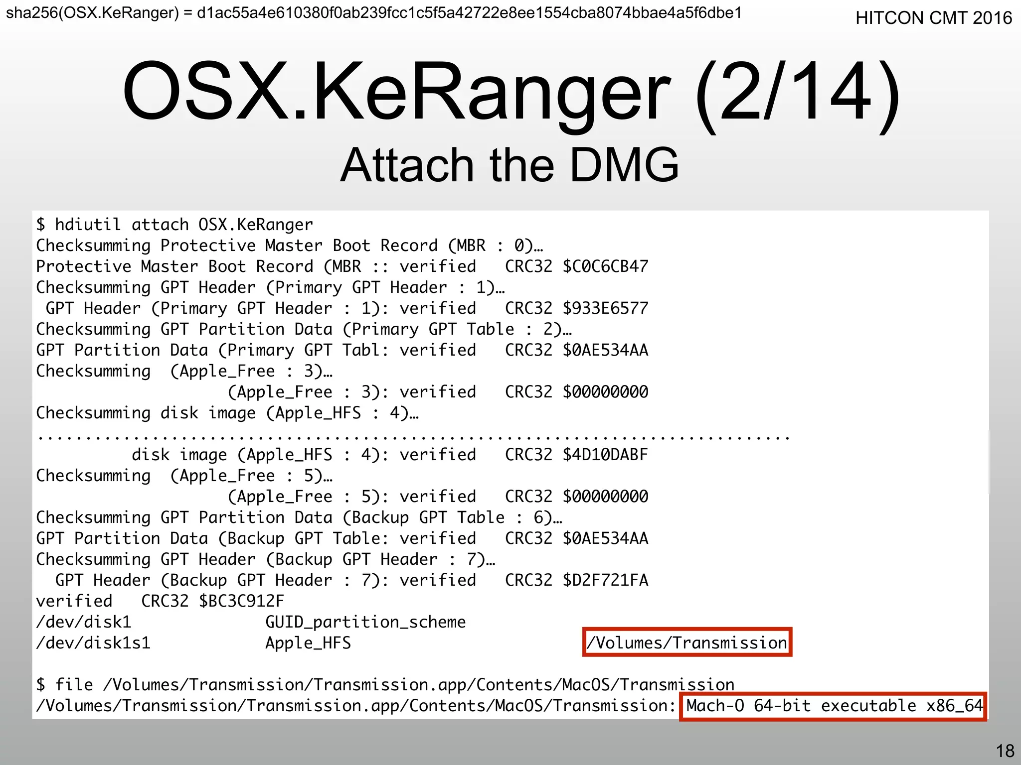 HITCON CMT 2016
OSX.KeRanger (2/14)
Attach the DMG
18
$ hdiutil attach OSX.KeRanger
Checksumming Protective Master Boot Record (MBR : 0)…
Protective Master Boot Record (MBR :: verified CRC32 $C0C6CB47
Checksumming GPT Header (Primary GPT Header : 1)…
GPT Header (Primary GPT Header : 1): verified CRC32 $933E6577
Checksumming GPT Partition Data (Primary GPT Table : 2)…
GPT Partition Data (Primary GPT Tabl: verified CRC32 $0AE534AA
Checksumming (Apple_Free : 3)…
(Apple_Free : 3): verified CRC32 $00000000
Checksumming disk image (Apple_HFS : 4)…
...............................................................................
disk image (Apple_HFS : 4): verified CRC32 $4D10DABF
Checksumming (Apple_Free : 5)…
(Apple_Free : 5): verified CRC32 $00000000
Checksumming GPT Partition Data (Backup GPT Table : 6)…
GPT Partition Data (Backup GPT Table: verified CRC32 $0AE534AA
Checksumming GPT Header (Backup GPT Header : 7)…
GPT Header (Backup GPT Header : 7): verified CRC32 $D2F721FA
verified CRC32 $BC3C912F
/dev/disk1 GUID_partition_scheme
/dev/disk1s1 Apple_HFS /Volumes/Transmission
$ file /Volumes/Transmission/Transmission.app/Contents/MacOS/Transmission
/Volumes/Transmission/Transmission.app/Contents/MacOS/Transmission: Mach-O 64-bit executable x86_64
sha256(OSX.KeRanger) = d1ac55a4e610380f0ab239fcc1c5f5a42722e8ee1554cba8074bbae4a5f6dbe1
 